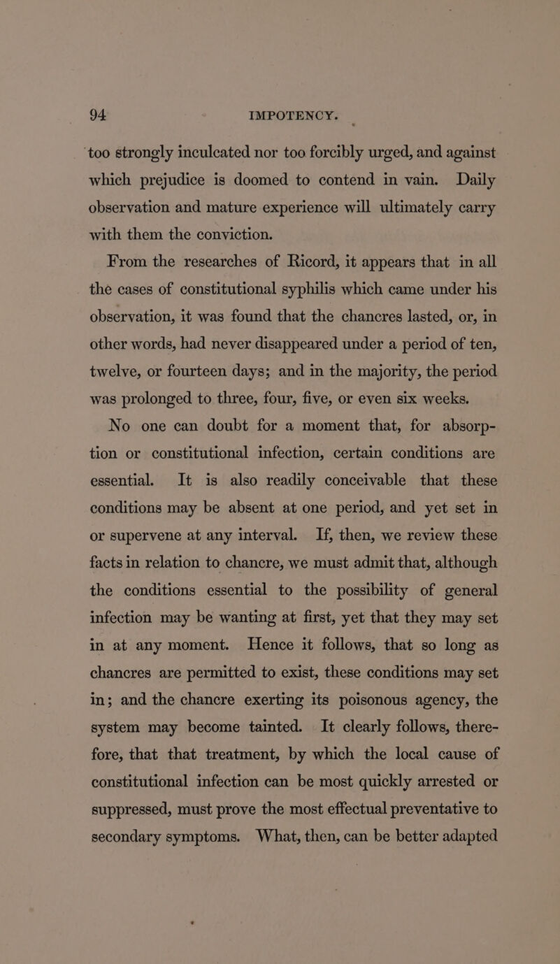 ‘too strongly inculcated nor too forcibly urged, and against which prejudice is doomed to contend in vain. Daily observation and mature experience will ultimately carry with them the conviction. From the researches of Ricord, it appears that in all the cases of constitutional syphilis which came under his observation, it was found that the chancres lasted, or, in other words, had never disappeared under a period of ten, twelve, or fourteen days; and in the majority, the period was prolonged to three, four, five, or even six weeks. No one can doubt for a moment that, for absorp- tion or constitutional infection, certain conditions are essential. It is also readily conceivable that these conditions may be absent at one period, and yet set in or supervene at any interval. If, then, we review these facts in relation to chancre, we must admit that, although the conditions essential to the possibility of general infection may be wanting at first, yet that they may set in at any moment. Hence it follows, that so long as chancres are permitted to exist, these conditions may set in; and the chancre exerting its poisonous agency, the system may become tainted. It clearly follows, there- fore, that that treatment, by which the local cause of constitutional infection can be most quickly arrested or suppressed, must prove the most effectual preventative to secondary symptoms. What, then, can be better adapted