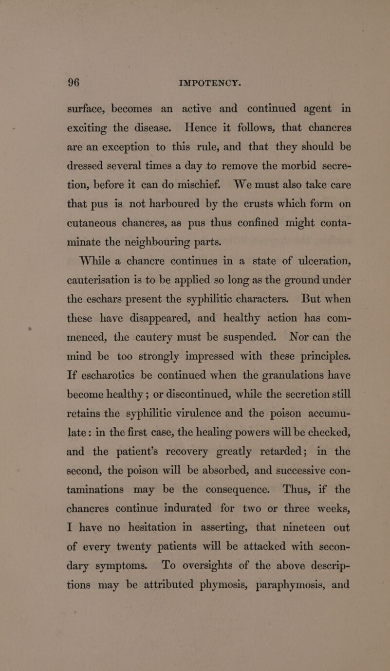 surface, becomes an active and continued agent in exciting the disease. Hence it follows, that chancres are an exception to this rule, and that they should be dressed several times a day to remove the morbid secre- tion, before it can do mischief. We must also take care that pus is not harboured by the crusts which form on cutaneous chancres, as pus thus confined might conta- minate the neighbouring parts. While a chancre continues in a state of ulceration, cauterisation is to be applied so long as the ground under the eschars present the syphilitic characters. But when these have disappeared, and healthy action has com- menced, the cautery must be suspended. Nor can the mind be too strongly impressed with these principles. If escharotics be continued when the granulations have become healthy ; or discontinued, while the secretion still retains the syphilitic virulence and the poison accumu- late: in the first case, the healing powers will be checked, and the patient’s recovery greatly retarded ; in the second, the poison will be absorbed, and successive con- taminations may be the consequence. Thus, if the chancres continue indurated for two or three weeks, I have no hesitation in asserting, that nineteen out of every twenty patients will be attacked with secon- dary symptoms. To oversights of the above descrip- tions may be attributed phymosis, paraphymosis, and