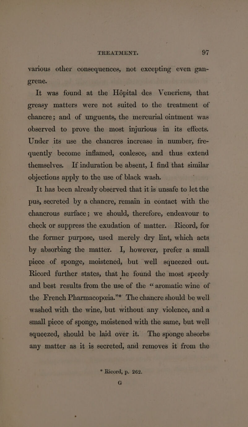 various other consequences, not excepting even gan- grene. | It was found at the Hdpital des Veneriens, that greasy matters were not suited to the treatment of chancre; and of unguents, the mercurial ointment was observed to prove the most injurious in its effects. Under its use the chancres increase in number, fre- quently become inflamed, coalesce, and thus extend themselves. If induration be absent, I find that similar objections apply to the use of black wash. It has been already observed that it is unsafe to let the pus, secreted by a chancre, remain in contact with the chancrous surface; we should, therefore, endeavour to check or suppress the exudation of matter. Ricord, for the former purpose, used merely dry lint, which acts by absorbing the matter. I, however, prefer a small piece of sponge, moistened, but well squeezed out. Ricord further states, that she found the most speedy and best results from the use of the “aromatic wine of the French Pharmacopeia.”* The chancre should be well washed with the wine, but without any violence, and a small piece of sponge, moistened with the same, but well squeezed, should be laid over it. The sponge absorbs any matter as it is secreted, and removes it from the * Ricord, p. 262. G