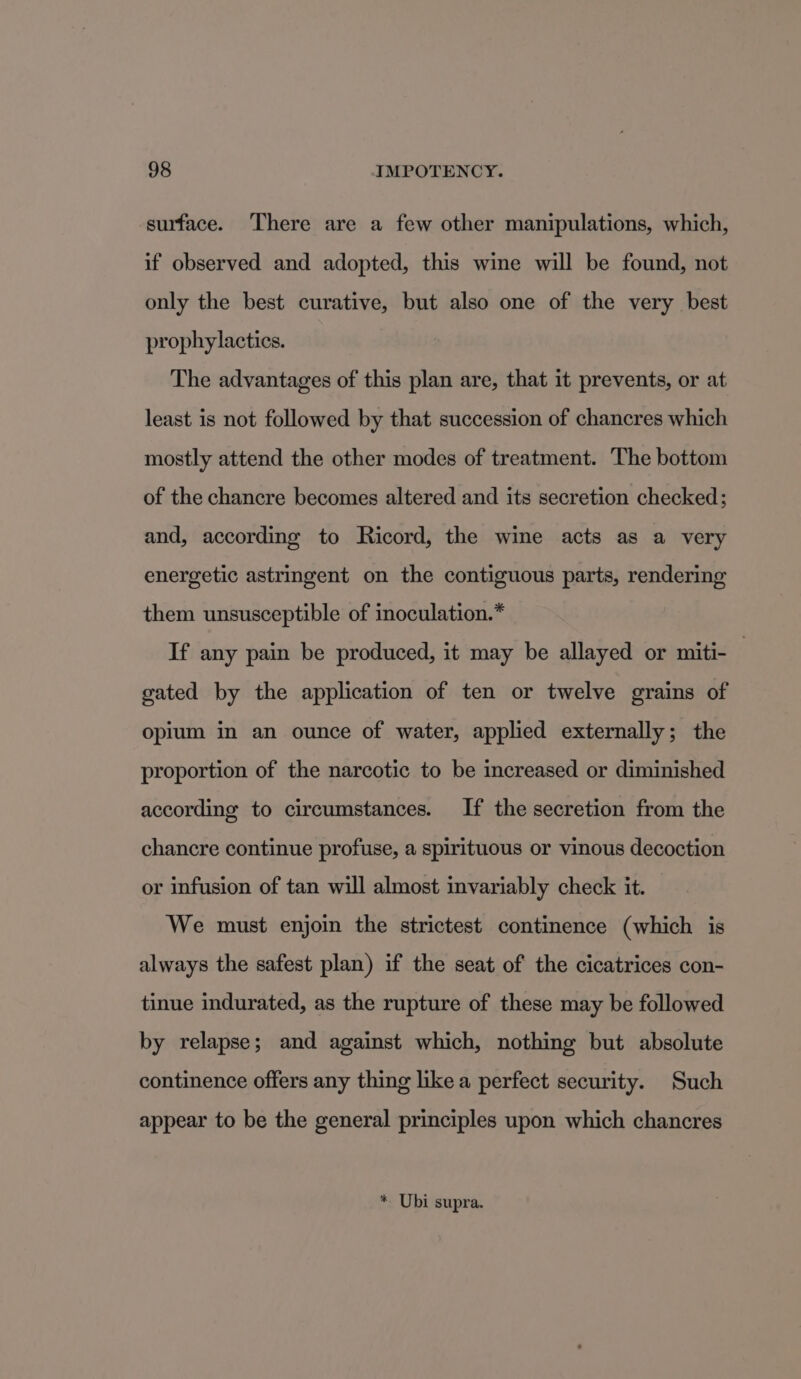 surface. ‘There are a few other manipulations, which, if observed and adopted, this wine will be found, not only the best curative, but also one of the very best prophylacties. The advantages of this plan are, that it prevents, or at least is not followed by that succession of chancres which mostly attend the other modes of treatment. The bottom of the chancre becomes altered and its secretion checked; and, according to Ricord, the wine acts as a very energetic astringent on the contiguous parts, rendering them unsusceptible of inoculation.* If any pain be produced, it may be allayed or miti- — gated by the application of ten or twelve grains of opium in an ounce of water, applied externally; the proportion of the narcotic to be increased or diminished according to circumstances. If the secretion from the chancre continue profuse, a spirituous or vinous decoction or infusion of tan will almost invariably check it. We must enjoin the strictest continence (which is always the safest plan) if the seat of the cicatrices con- tinue indurated, as the rupture of these may be followed by relapse; and against which, nothing but absolute continence offers any thing like a perfect security. Such appear to be the general principles upon which chancres * Ubi supra.