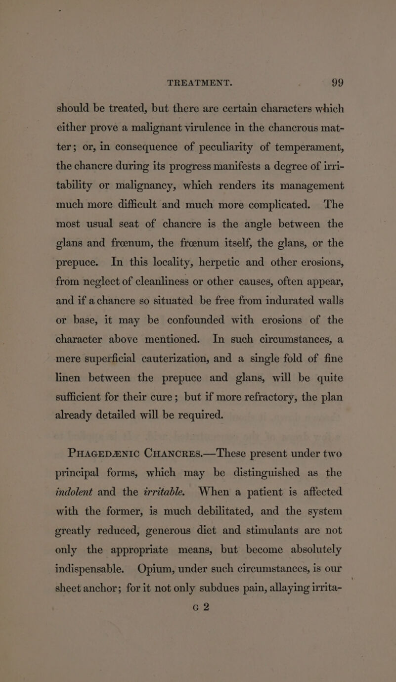 should be treated, but there are certain characters which either prove a malignant virulence in the chancrous mat- ter; or, in consequence of peculiarity of temperament, the chancre during its progress manifests a degree of irri- tability or malignancy, which renders its management much more difficult and much more complicated. The most usual seat of chancre is the angle between the glans and froeenum, the froenum itself, the glans, or the prepuce. In this locality, herpetic and other erosions, from neglect of cleanliness or other causes, often appear, and if achancre so situated be free from indurated walls or base, it may be confounded with erosions of the character above mentioned. In such circumstances, a mere superficial cauterization, and a single fold of fine linen between the prepuce and glans, will be quite sufficient for their cure; but if more refractory, the plan already detailed will be required. PHAGEDAENIC CHANCRES.—These present under two principal forms, which may be distinguished as the indolent and the irritable. When a patient is affected with the former, is much debilitated, and the system greatly reduced, generous diet and stimulants are not only the appropriate means, but become absolutely indispensable. Opium, under such circumstances, is our sheet anchor; for it not only subdues pain, allaying irrita- G 2