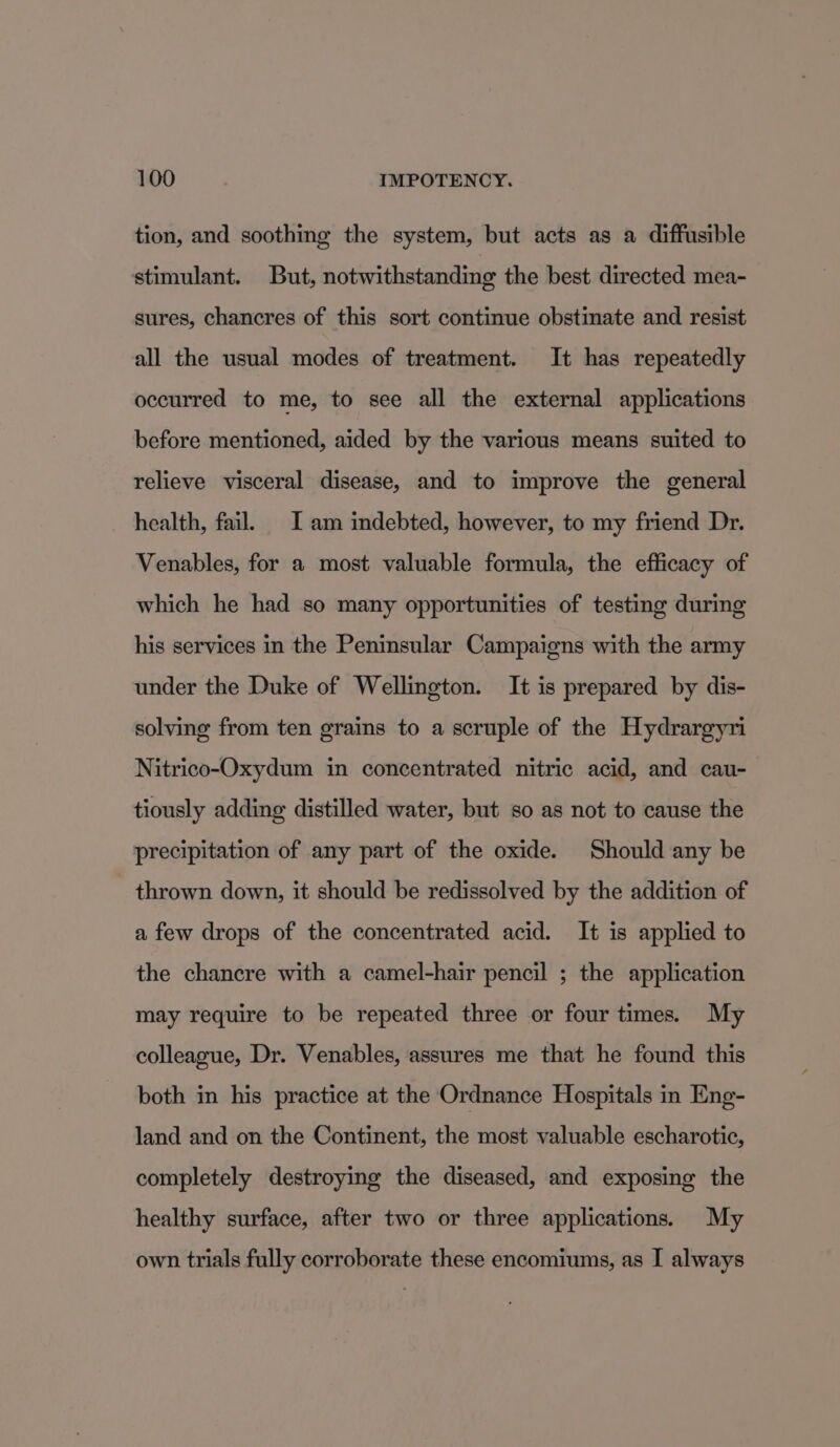 tion, and soothing the system, but acts as a diffusible stimulant. But, notwithstanding the best directed mea- sures, chancres of this sort continue obstinate and resist all the usual modes of treatment. It has repeatedly occurred to me, to see all the external applications before mentioned, aided by the various means suited to relieve visceral disease, and to improve the general health, fail. [am indebted, however, to my friend Dr. Venables, for a most valuable formula, the efficacy of which he had so many opportunities of testing during his services in the Peninsular Campaigns with the army under the Duke of Wellington. It is prepared by dis- solving from ten grains to a scruple of the Hydrargyni Nitrico-Oxydum in concentrated nitric acid, and cau- tiously adding distilled water, but so as not to cause the precipitation of any part of the oxide. Should any be thrown down, it should be redissolved by the addition of a few drops of the concentrated acid. It is applied to the chancre with a camel-hair pencil ; the application may require to be repeated three or four times. My colleague, Dr. Venables, assures me that he found this both in his practice at the Ordnance Hospitals in Eng- land and on the Continent, the most valuable escharotic, completely destroying the diseased, and exposing the healthy surface, after two or three applications. My own trials fully corroborate these encomiums, as I always