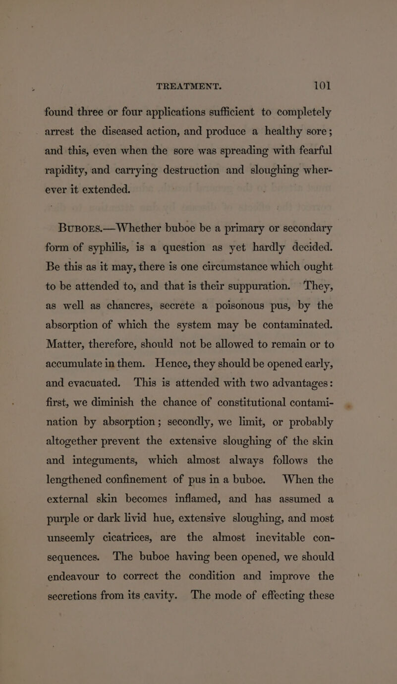 found three or four applications sufficient to completely arrest the diseased action, and produce a healthy sore ; and this, even when the sore was spreading with fearful rapidity, and carrying destruction and sloughing wher- ever it extended. Busors.—Whether buboe be a primary or secondary | form of syphilis, is a question as yet hardly decided. Be this as it may, there is one circumstance which ought to be attended to, and that is their suppuration. ‘They, as well as chancres, secrete a poisonous pus, by the absorption of which the system may be contaminated. Matter, therefore, should not be allowed to remain or to accumulate inthem. Hence, they should be opened early, and evacuated. This is attended with two advantages: first, we diminish the chance of constitutional contami- nation by absorption; secondly, we limit, or probably altogether prevent the extensive sloughing of the skin and integuments, which almost always follows the lengthened confinement of pus ina buboe. When the external skin becomes inflamed, and has assumed a purple or dark livid hue, extensive sloughing, and most unseemly cicatrices, are the almost inevitable con- sequences. The buboe having been opened, we should endeavour to correct the condition and improve the secretions from its cavity. The mode of effecting these