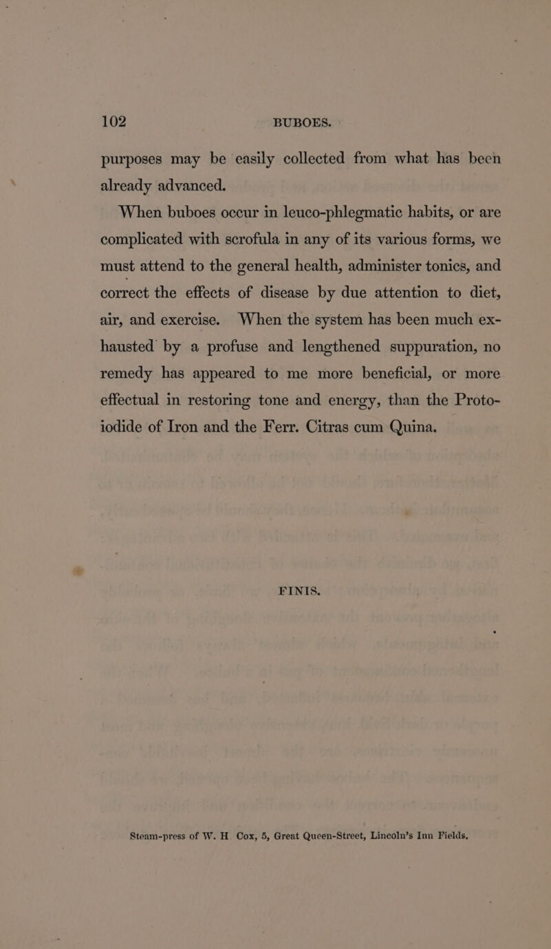 purposes may be easily collected from what has been already advanced. When buboes occur in leuco-phlegmatic habits, or are complicated with scrofula in any of its various forms, we must attend to the general health, administer tonics, and correct the effects of disease by due attention to diet, air, and exercise. When the system has been much ex- hausted by a profuse and lengthened suppuration, no remedy has appeared to me more beneficial, or more effectual in restoring tone and energy, than the Proto- iodide of Iron and the Ferr. Citras cum Quina. FINIS. Steam-press of W. H. Cox, 5, Great Queen-Street, Lincoln’s Inn Fields,