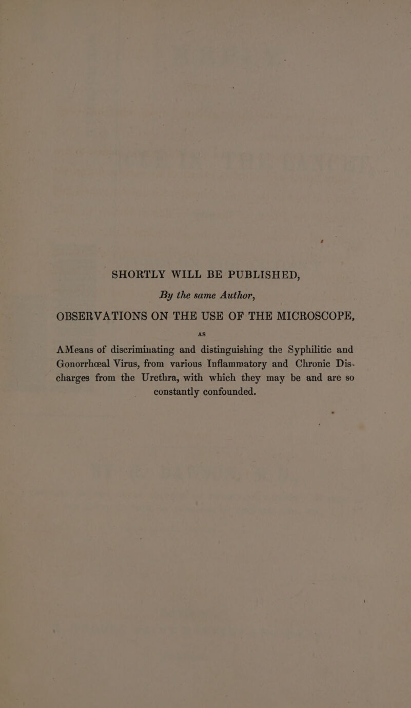 SHORTLY WILL BE PUBLISHED, By the same Author, OBSERVATIONS ON THE USE OF THE MICROSCOPE, AS AMeans of discriminating and distinguishing the Syphilitic and Gonorrheal Virus, from various Inflammatory and Chronic Dis- charges from the Urethra, with which they may be and are so constantly confounded.