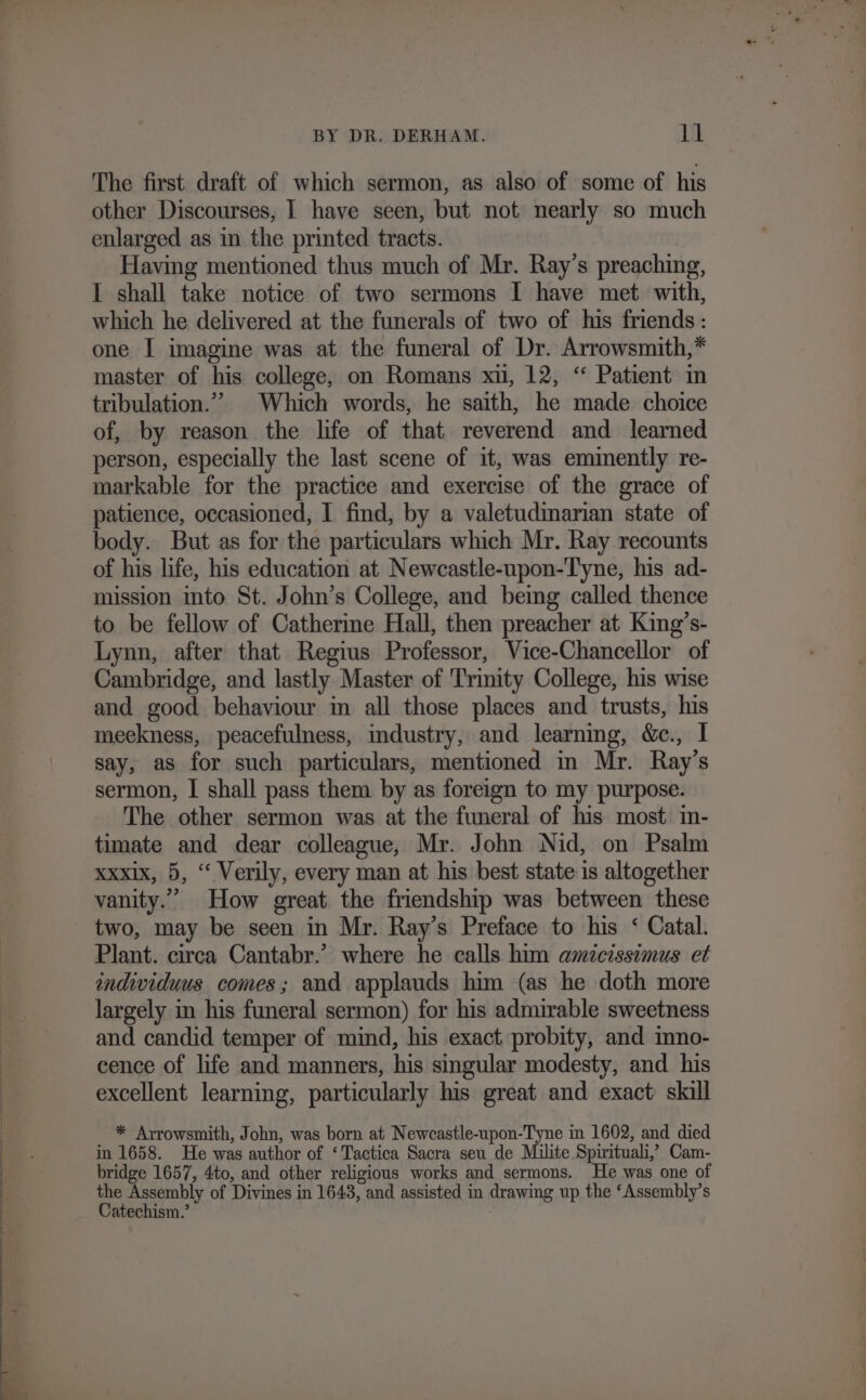 The first draft of which sermon, as also of some of his other Discourses, I have seen, but not nearly so much enlarged as in the printed tracts. Having mentioned thus much of Mr. Ray’s preaching, I shall take notice of two sermons I have met with, which he delivered at the funerals of two of his friends: one I imagine was at the funeral of Dr. Arrowsmith,* master of his college, on Romans xu, 12, “ Patient in tribulation.”” Which words, he saith, he made choice of, by reason the life of that reverend and learned person, especially the last scene of it, was eminently re- markable for the practice and exercise of the grace of patience, occasioned, I find, by a valetudinarian state of body. But as for the particulars which Mr. Ray recounts of his life, his education at Newcastle-upon-Tyne, his ad- mission into St. John’s College, and being called thence to be fellow of Catherine Hall, then preacher at King’s- Lynn, after that Regius Professor, Vice-Chancellor of Cambridge, and lastly Master of Trinity College, his wise and good behaviour in all those places and trusts, his meekness, peacefulness, mdustry, and learning, &amp;c., I say, as for such particulars, mentioned in Mr. Ray’s sermon, I shall pass them by as foreign to my purpose. The other sermon was at the funeral of his most in- timate and dear colleague, Mr. John Nid, on Psalm xxxix, 5, “ Verily, every man at his best state is altogether vanity.’ How great the friendship was between these two, may be seen in Mr. Ray’s Preface to his ‘ Catal. Plant. circa Cantabr.’ where he calls him amicissimus et individuus comes; and applauds him (as he doth more largely in his funeral sermon) for his admirable sweetness and candid temper of mind, his exact probity, and inno- cence of life and manners, his singular modesty, and. his excellent learning, particularly his great and exact skill * Arrowsmith, John, was born at Newcastle-upon-Tyne in 1602, and died in 1658. He was author of ‘Tactica Sacra seu de Milite Spirituali, Cam- bridge 1657, 4to, and other religious works and sermons. He was one of the Assembly of Divines in 1643, and assisted in drawing up the ‘Assembly’s Catechism.’