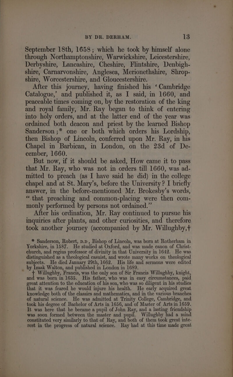 September 18th, 1658; which he took by himself alone through Northamptonshire, Warwickshire, Leicestershire, Derbyshire, Lancashire, Cheshire, Flintshire, Denbigh- shire, Carnarvonshire, Anglesea, Merionethshire, Shrop- shire, Worcestershire, and Gloucestershire. After this journey, having finished his ‘ Cambridge Catalogue,’ and published it, as I said, m 1660, and peaceable times coming on, by the restoration of the king and royal family, Mr. Ray began to think of entering into holy orders, and at the latter end of the year was ordained both deacon and priest by the learned Bishop Sanderson ;* one or both which orders his Lordship, then Bishop of Lincoln, conferred upon Mr. Ray, in his Chapel in Barbican, in London, on the 23d of De- cember, 1660. But now, if it should be asked, How came it to pass that Mr. Ray, who was not in orders till 1660, was ad- mitted to preach (as I have said he did) in the college chapel and at St. Mary’s, before the University ? I briefly answer, in the before-mentioned Mr. Brokesby’s words, “that preaching and common-placing were then com- monly performed by persons not ordained.” After his ordination, Mr. Ray continued to pursue his inquiries after plants, and other curiosities, and therefore took another journey (accompanied by Mr. Willughby,t * Sanderson, Robert, D.pD , Bishop of Lincolu, was born at Rotherham in Yorkshire, in 1587. He studied at Oxford, and was made canon of Christ- church, and regius professor of divinity in that University in 1642. He was distinguished as a theological casuist, and wrote many works on theological subjects. He died January 29th, 1662. His life and sermons were edited _ by Izaak Walton, and published in London in 1689. i Willughby, Francis, was the only son of Sir Francis Willughby, knight, and was born in 1635. His father, who was in easy circumstances, paid great attention to the education of his son, who was so diligent in his studies that it was feared he would injure his health. He early acquired great knowledge both of the classics and mathematics, and in the various branches of natural science. He was admitted at Trinity College, Cambridge, and took his degree of Bachelor of Arts in 1656, and of Master of Arts in 1659. It was here that he became a pupil of John Ray, and a lasting friendship was soon formed between the master and bait Willughby had a mind constituted very similarly to that of Ray, ah both of them took great inte- rest in the progress of natural science. Ray had at this time made great