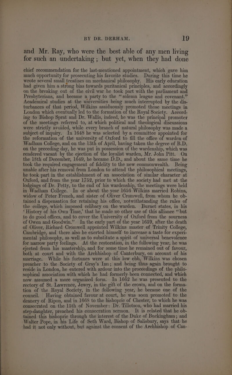 and Mr. Ray, who were the best able of any men living for such an undertaking ; but yet, when they had done chief recommendation for the last-mentioned appointment, which gave him much opportunity for prosecuting his favorite studies. During this time he wrote several small treatises on mechanical philosophy. His early education had given him a strong bias towards puritanical principles, and accordingly on the breaking out of the civil war he took part with the parliament and Presbyterians, and became a party to the “solemn league and covenant.” Academical studies at the universities bemg much interrupted by the dis- turbances of that period, Wilkins assiduously promoted those meetings in London which eventually led to the formation of the Royal Society. Accord- ing to Bishop Sprat and Dr. Wallis, indeed, he was the princi a promoter of the meetings referred to, at which political and ttealdbiad: discussions were strictly avoided, while every branch of natural philosophy was made a subject of inquiry. In 1648 he was selected by a committee appointed for the reformation of the university of Oxford to fill the office of warden of Wadham College, and on the 13th of April, having taken the degree of B.D. on the preceding day, he was put in possession of the wardenship, which was rendered vacant by the ejection of the loyalist warden, Mr. John Pitt. On the 18th of December, 1649, he became D.D., and about the same time he took the required engagement of fidelity to the new commonwealth. Being unable after his removal from London to attend the philosophical meetings, he took part in the establishment of an association of similar character at Oxford, and from the year 1752, prior to which the society had met at the lodgings of Dr. Petty, to the end of his wardenship, the meetings were held in Wadham College. In or about the year 1656 Wilkins married Robina, widow of Peter French, and sister of Oliver Cromwell, from whom he ob- tained a dispensation for retaining his office, notwithstanding the rules of the college, which imposed celibacy on the warden. Burnet states, in his ‘History of his Own Time,’ that he made no other use of this alliance “but to do good offices, and to cover the University of Oxford from the sourness of Owen and Goodwin.” In the early part of the year 1659, after the death of Oliver, Richard Cromwell ‘betta Wilkins master of Trinity College, Cambridge, and there also he exerted himself to increase a taste bor experi- mental lass as well as to substitute a spirit of universal benevolence for narrow party feelings. At the restoration, in the following year, he was ejected from his mastership, and for some time he remained out of favour, both at court and with the Archbishop of Canterbury, on account of his marriage. While his fortunes were at this low ebb, Wilkins was chosen preacher to the Society of Gray’s Inn; and being thus again brought to reside in London, he entered with ardour into the proceedings of the philo- sophical association with which he had formerly- been connected, and which now assumed a more organized form. In 1662 he was presented to the rectory of St. Lawrence, Jewry, in the gift of the crown, and on the forma- tion of the Royal Society, in the following year, he became one of the council. Having obtained favour at court, he was soon promoted to the deanery of Ripon, and in 1668 to the bishopric of Chester, to which he was consecrated on the 15th of November: Dr. Tillotson, who had married his step-daughter, preached his consecration sermon. It is related that he ob- tained this bishopric through the interest of the Duke of Buckmgham ; and Walter Pope, in his Life of Seth Ward, Bishop of Salisbury, says that he had it not only without, but against the consent of the Archbishop of Can-
