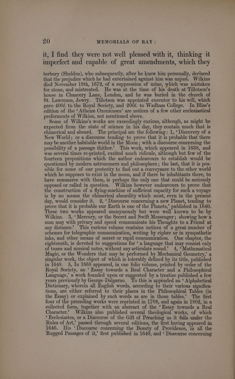 it, I find they were not well pleased with it, thinking it imperfect and capable of great amendments, which they terbury (Sheldon), who subsequently, after he knew him personally, declared that the prejudice which he had entertained against him was unjust. Wilkins died November 19th, 1672, of a suppression of urine, which was mistaken for stone, and mistreated. He was at the time of his death at Tillotson’s house in Chancery Lane, London, and he was buried in the church of St. Lawrence, Jewry. Tillotson was appointed executor to his will, which gave 400/. to the Royal Society, and 200/. to Wadham College. In Bliss’s edition of the ‘Athens Oxonienses’ are notices of a few other ecclesiastical preferments of Wilkins, not mentioned above. Some of Wilkins’s works are exceedingly curious, although, as might be expected from the state of science in his day, they contain much that is chimerical and absurd. The principal are the following: 1, ‘ Discovery of a New World; or a discourse tending to prove that it is probable that there may be another habitable world in the Moon; with a discourse concerning the possibility of a passage thither.’ This work, which appeared in 1638, and was several times re-printed, excited much ridicule, although but few of the fourteen propositions which the author endeavours to establish would be questioned by modern astronomers and philosophers ; the last, that it is pos- sible for some of our posterity to find out a conveyance to the other world which he supposes to exist in the moon, and if there be inhabitants there, to have commerce with them, is perhaps the only one that could be seriously opposed or called in question. Wilkins however endeavours to prove that the construction of a flymg-machine of sufficient capacity for such a voyage is by no means the chimerical absurdity which most, even in the present day, would consider it. 2, ‘ Discourse concerning a new Planet, tending to prove that it is probable our Earth is one of the Planets,’ published in 1640. These two works appeared anonymously but were well known to be by Wilkins. 3, ‘Mercury, or the Secret and Swift Messenger; showing how a man may with privacy and speed communicate his Thoughts to a Friend at any distance.’ This curious volume contains notices of a great number of schemes for telegraphic communication, writing by cipher or in sympathetic inks, and other means of secret or rapid communication. One A eaiay the eighteenth, is devoted to suggestions for ‘ a language that may consist only of tunes and musical notes, without any articulate sound.’ 4, ‘ Mathematical Magic, or the Wonders that may be performed by Mechanical Geometry,’ a singular work, the object of which is tolerably defined by its title, published in 1648. 5, In 1668 appeared, in one folio volume, printed by order of the Royal Society, an ‘ Hssay towards a Real Character and a Philosophical Language,’ a work founded upon or suggested by a treatise published a few years previously by George-Dalgarno. ‘To this is appended an ‘ Alphabetical Dictionary, wherein all English words, according to their various significa- tions, are either referred to their places in the Philosophical Tables (in the Essay) or explained by such words as are in those tables.’ The first four of the preceding works were reprinted in 1708, and again in 1802, in a collected form, together with an abstract of the ‘Essay towards a Real Character.’ Wilkins also published several theological works, of which ‘ Kcclesiastes, or a Discourse of the Gift of Preaching as it falls under the Rules of Art,’ passed through several editions, the first having appeared in 1646. His ‘Discourse concerning the Beauty of Providence, in all the Rugged Passages of it,’ first published in 1649, and ‘ Discourse concerning