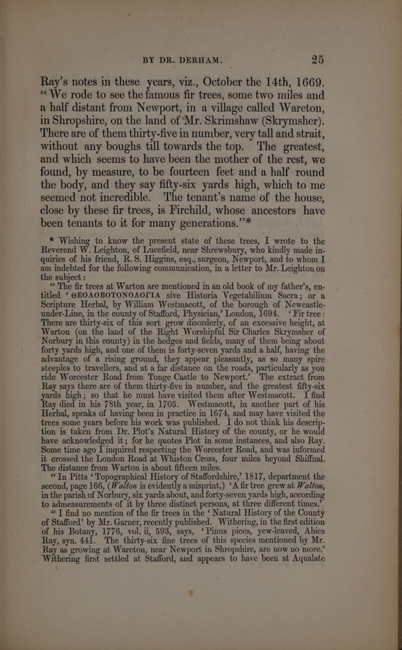 Ray’s notes in these years, viz., October the 14th, 1669. “We rode to see the famous fir trees, some two miles and a half distant from Newport, in a village called Wareton, in Shropshire, on the land of Mr. Skrimshaw (Skrymsher). There are of them thirty-five in number, very tall and strait, without any boughs till towards the top. The greatest, and which seems to have been the mother of the rest, we found, by measure, to be fourteen feet and a half round the body, and they say fifty-six yards high, which to me seemed not incredible. The tenant’s name of the house, close by these fir trees, is Firchild, whose ancestors have been tenants to it for many generations.””* * Wishing to know the present state of these trees, I wrote to the Reverend W. Leighton, of Lucefield, near Shrewsbury, who kindly made in- quiries of his friend, R. 8. Higgins, esq., surgeon, Newport, and to whom I am indebted for the following communication, in a letter to Mr. Leighton on the subject : “ The fir trees at Warton are mentioned in an old book of my father’s, en- titled ‘ EEOAOBOTONOAOTTIA sive Historia Vegetabilium Sacra; or a Scripture Herbal, by William Westmacott, of the borough of Newcastle- under-Line, in the county of Stafford, Physician,’ London, 1694. ‘ Fir tree: There are thirty-six of this sort grow disorderly, of an excessive height, at Warton (on the land of the Right Worshipful Sir Charles Skrymsher of Norbury in this county) in the hedges and fields, many of them being about forty yards high, and one of them is forty-seven yards and a half, having the advantage of a rising ground, they appear pleasantly, as so many spire steeples to travellers, and at a far distance on the roads, particularly as you ride Worcester Road from Tonge Castle to Newport.’ The extract from Ray says there are of them thirty-five in number, and the greatest fifty-six ards high; so that he must have visited them after Westmacott. I find ay died in his 78th year, in 1705. Westmacott, im another part of his Herbal, speaks of having been in practice in 1674, and may have visited the trees some years before his work was published. I do not think his descrip- tion is taken from Dr. Plot’s Natural History of the county, or he would have acknowledged it; for he quotes Plot in some instances, and also Ray. Some time ago Pitta respecting the Worcester Road, and was informed it crossed the London Road at Whiston Cross, four miles beyond Shiffnal. The distance from Warton is about fifteen miles. “In Pitts ‘ Topographical History of Staffordshire,’ 1817, department the second, page 166, (Walton is evidently a misprint,) ‘A fir tree grew at Walton, in the parish of Norbury, six yards about, and forty-seven yards high, according to admeasurements of it by three distinct persons, at three different times.’ “ T find no mention of the fir trees in the ‘ Natural History of the County of Stafford’ by Mr. Garner, recently published. Withering, in the first edition of his Botany, 1776, vol. ii, 593, says, ‘Pinus picea, yew-leaved, Abies Ray, syn. 441. The thirty-six fine trees of this species mentioned by Mr. Ray as growing at Wareton, near Newport in Shropshire, are now no more.’ Withering first settled at Stafford, and appears to have been at Aqualate