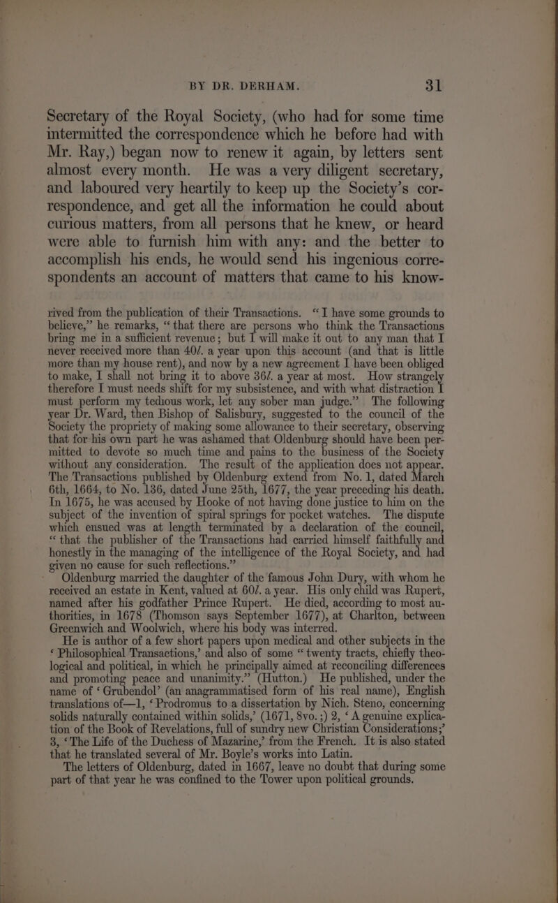 Secretary of the Royal Society, (who had for some time imtermitted the correspondence which he before had with Mr. Ray,) began now to renew it again, by letters sent almost every month. He was a very diligent secretary, and laboured very heartily to keep up the Society’s cor- respondence, and get all the information he could about curious matters, from all persons that he knew, or heard were able to furnish him with any: and the better to accomplish his ends, he would send his mgenious corre- spondents an account of matters that came to his know- rived from the publication of their Transactions. ‘I have some grounds to believe,” he remarks, “that there are persons who think the Transactions bring me in a sufficient revenue; but I will make it out to any man that I never received more than 40/. a year upon this account (and that is little more than my house rent), and now by a new agreement I have been obliged to make, I shall not bring it to above 36/. a year at most. How strangel therefore I must needs shift for my subsistence, and with what distraction must perform my tedious work, let any sober man judge.” The following year Dr. Ward, then Bishop of Salisbury, suggested to the council of the Society the propriety of making some allowance to their secretary, observing that for his own part he was ashamed that Oldenburg should have been per- mitted to devote so much time and pains to the business of the Society without any consideration. The result of the application does not appear. The Transactions published by Oldenburg extend from No. 1, dated March 6th, 1664, to No. 136, dated June 25th, 1677, the year preceding his death. In 1675, he was accused by Hooke of not having done justice to him on the subject of the invention of spiral sprmgs for pocket watches. The dispute which ensued was at length terminated by a declaration of the council, “that the publisher of the Transactions had carried himself faithfully and honestly in the managing of the intelligence of the Royal Society, and had given no cause for such reflections.” Oldenburg married the daughter of the famous John Dury, with whom he received an estate in Kent, ined at 60/7. a year. His only child was Rupert, named after his godfather Prince Rupert. He died, according to most au- thorities, in 1678 (Thomson says September 1677), at Charlton, between Greenwich and Woolwich, where his body was interred. He is author of a few short papers upon medical and other subjects in the ‘ Philosophical Transactions,’ and also of some “ twenty tracts, chiefly theo- logical and political, in which he principally aimed at reconciling differences and promoting peace and unanimity.” (Hutton.) He published, under the name of ‘ Grubendol’ (an anagrammatised form of his real name), English translations of—1, ‘ Prodromus to a dissertation by Nich. Steno, concerning solids naturally contained within solids,’ (1671, 8vo. ;) 2, ‘ A genuine explica- tion of the Book of Revelations, full of sundry new Christian Considerations;’ 3, ‘The Life of the Duchess of Mazarine,’ from the French. It is also stated that he translated several of Mr. Boyle’s works into Latin. The letters of Oldenburg, dated in 1667, leave no doubt that during some part of that year he was confined to the Tower upon political grounds.