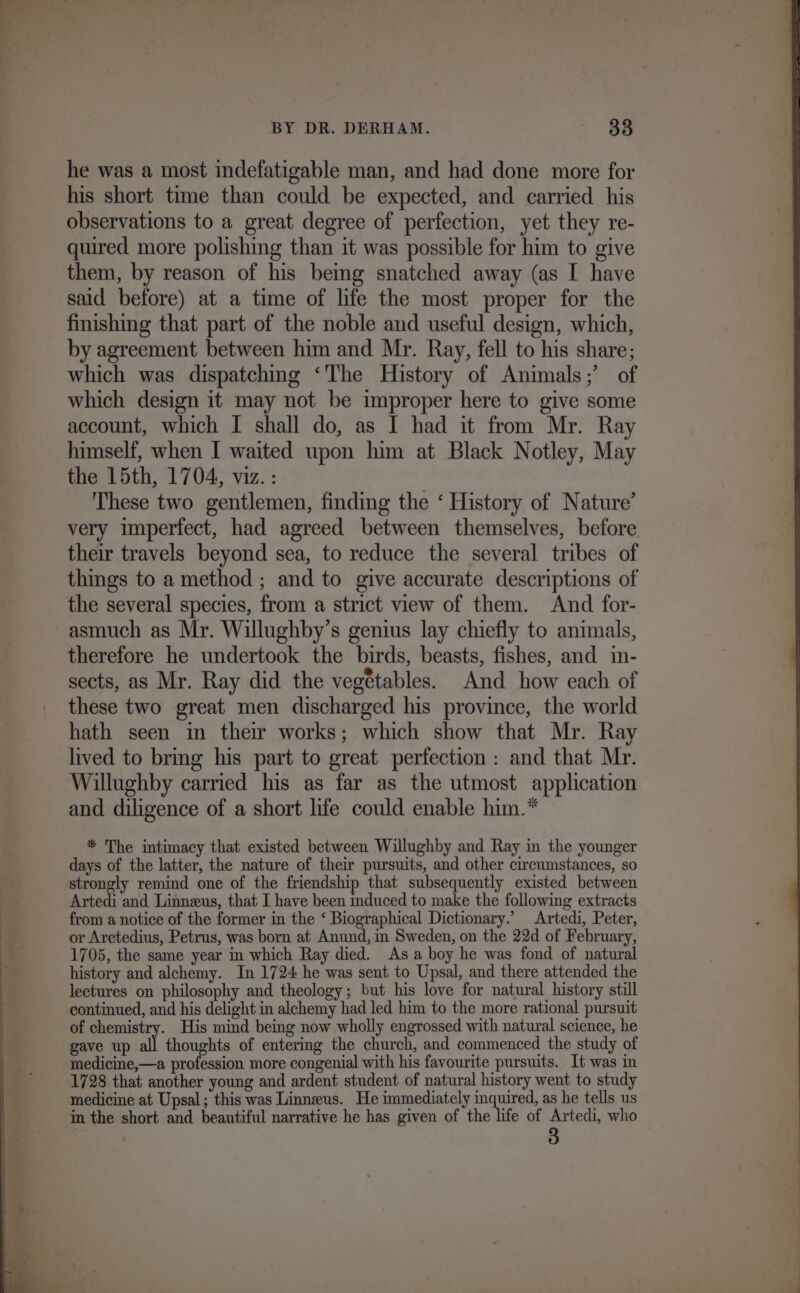 he was a most indefatigable man, and had done more for his short time than could be expected, and carried his observations to a great degree of perfection, yet they re- quired more polishing than it was possible for him to give them, by reason of his being snatched away (as I have said before) at a time of life the most proper for the finishing that part of the noble and useful design, which, by agreement between him and Mr. Ray, fell to his share; which was dispatching ‘The History of Animals;’ of which design it may not be improper here to give some account, which I shall do, as I had it from Mr. Ray himself, when I waited upon him at Black Notley, May the 15th, 1704, viz. : These two gentlemen, finding the ‘ History of Nature’ very imperfect, had agreed between themselves, before their travels beyond sea, to reduce the several tribes of things to a method ; and to give accurate descriptions of the several species, from a strict view of them. And for- therefore he undertook the birds, beasts, fishes, and in- sects, as Mr. Ray did the vegétables. And how each of these two great men discharged his province, the world hath seen in their works; which show that Mr. Ray lived to bring his part to great perfection : and that Mr. Willughby carried his as far as the utmost application and diligence of a short life could enable him.* * The intimacy that existed between Willughby and Ray in the younger days of the latter, the nature of their pursuits, and other circumstances, so strongly remind one of the friendship that subsequently existed between Artedi and Linneus, that I have been induced to make the following extracts from a notice of the former in the ‘ Biographical Dictionary.’ Artedi, Peter, or Arctedius, Petrus, was born at Anund, in Sweden, on the 22d of February, 1705, the same year in which Ray died. As a boy he was fond of natural history and alchemy. In 1724 he was sent to Upsal, and there attended the lectures on philosophy and theology; but his love for natural history still continued, and his delight in alchemy had led him to the more rational pursuit of oat His mind being now wholly engrossed with natural science, he gave up all thoughts of entering the church, and commenced the study of medicine,—a profession more congenial with his favourite pursuits. It was in 1728 that another young and ardent student of natural history went to study medicine at Upsal; this was Linneus. He immediately inquired, as he tells us in the short and beautiful narrative he has given of the life of Artedi, who 3