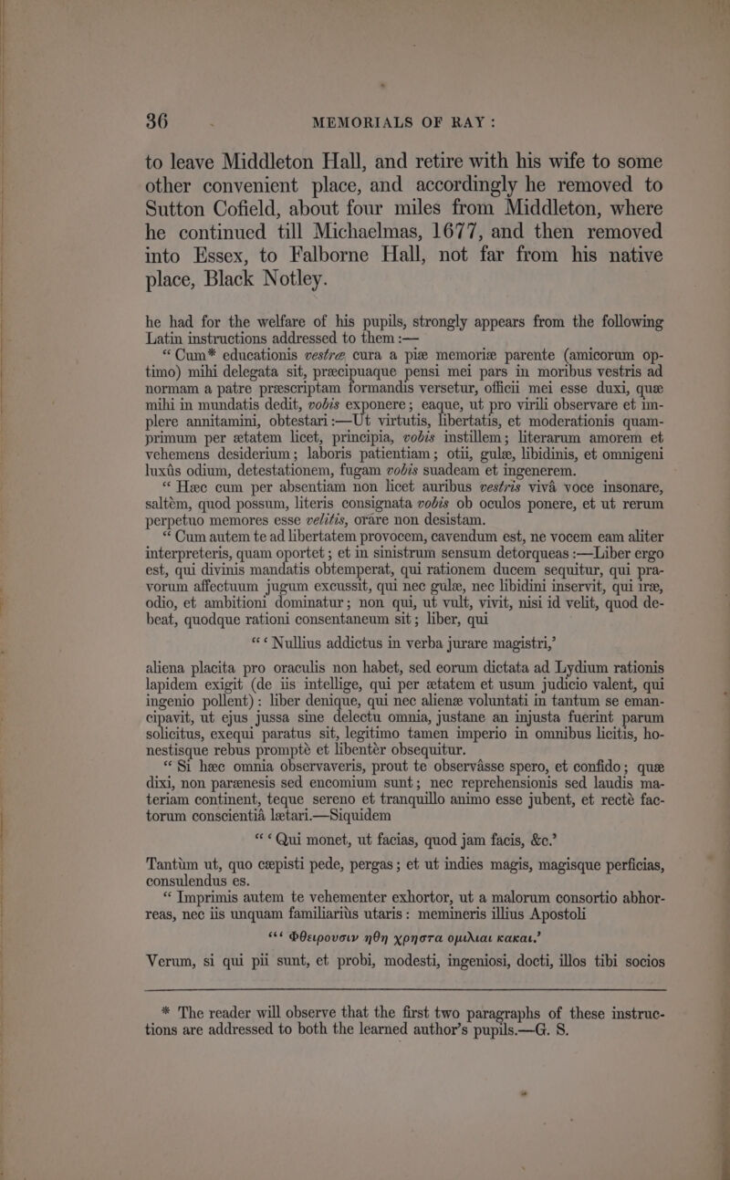 to leave Middleton Hall, and retire with his wife to some other convenient place, and accordingly he removed to Sutton Cofield, about four miles from Middleton, where he continued till Michaelmas, 1677, and then removed into Essex, to Falborne Hall, not far from his native place, Black Notley. he had for the welfare of his pupils, strongly appears from the following Latin instructions addressed to them :— “Cum* educationis vestre cura a pie memorize parente (amicorum op- timo) mihi delegata sit, preecipuaque pensi mei pars in moribus vestris ad normam a patre preescriptam formandis versetur, officii mei esse duxi, que mihi in mundatis dedit, vodis exponere ; eaque, ut pro virili observare et im- plere annitamini, obtestari:—Ut virtutis, libertatis, et moderationis quam- primum per etatem licet, principia, vodis instillem; literarum amorem et vehemens desiderium; laboris patientiam; otii, gule, libidinis, et omnigeni luxtis odium, detestationem, fugam vodzs suadeam et ingenerem. “Hee cum per absentiam non licet auribus vestris vivi voce insonare, saltém, quod possum, literis consignata vobis ob oculos ponere, et ut rerum perpetuo memores esse ve/itis, orare non desistam. “ Cum autem te ad libertatem provocem, cavendum est, ne vocem eam aliter interpreteris, quam oportet ; et in sinistrum sensum detorqueas :—Liber ergo est, qui divinis mandatis obtemperat, qui rationem ducem sequitur, qui pra- vorum affectuum jugum excussit, qui nec gule, nec libidini inservit, qui ire, odio, et ambitioni dominatur; non qui, ut vult, vivit, nisi id velit, quod de- beat, quodque rationi consentaneum sit; liber, qui “¢« Nullius addictus in verba jurare magistri,’ aliena placita pro oraculis non habet, sed eorum dictata ad Lydium rationis lapidem exigit (de iis intellige, qui per etatem et usum judicio valent, qui ingenio pollent): liber denique, qui nec alienz voluntati in tantum se eman- cipavit, ut ejus jussa sine delectu omnia, justane an injusta fuerint parum solicitus, exequi paratus sit, legitimo tamen imperio in omnibus licitis, ho- nestisque rebus prompté et libentér obsequitur. «Si heee omnia observaveris, prout te observasse spero, et confido; que dixi, non parenesis sed encomium sunt; nec reprehensionis sed laudis ma- teriam continent, teque sereno et tranquillo animo esse jubent, et recté fac- torum conscientia letari—Siquidem «Qui monet, ut facias, quod jam facis, &amp;e.’ Tantim ut, quo ceepisti pede, pergas; et ut indies magis, magisque perficias, consulendus es. “ TImprimis autem te vehementer exhortor, ut a malorum consortio abhor- reas, nec iis unquam familiarits utaris: memineris illius Apostoli “*¢ bOeipovowy nOn xpnora omirtat Kaka,’ Verum, si qui pili sunt, et probi, modesti, ingeniosi, docti, illos tibi socios * The reader will observe that the first two paragraphs of these instruc- tions are addressed to both the learned author’s pupils.—G. S. = ins 6 — a ne ee ee