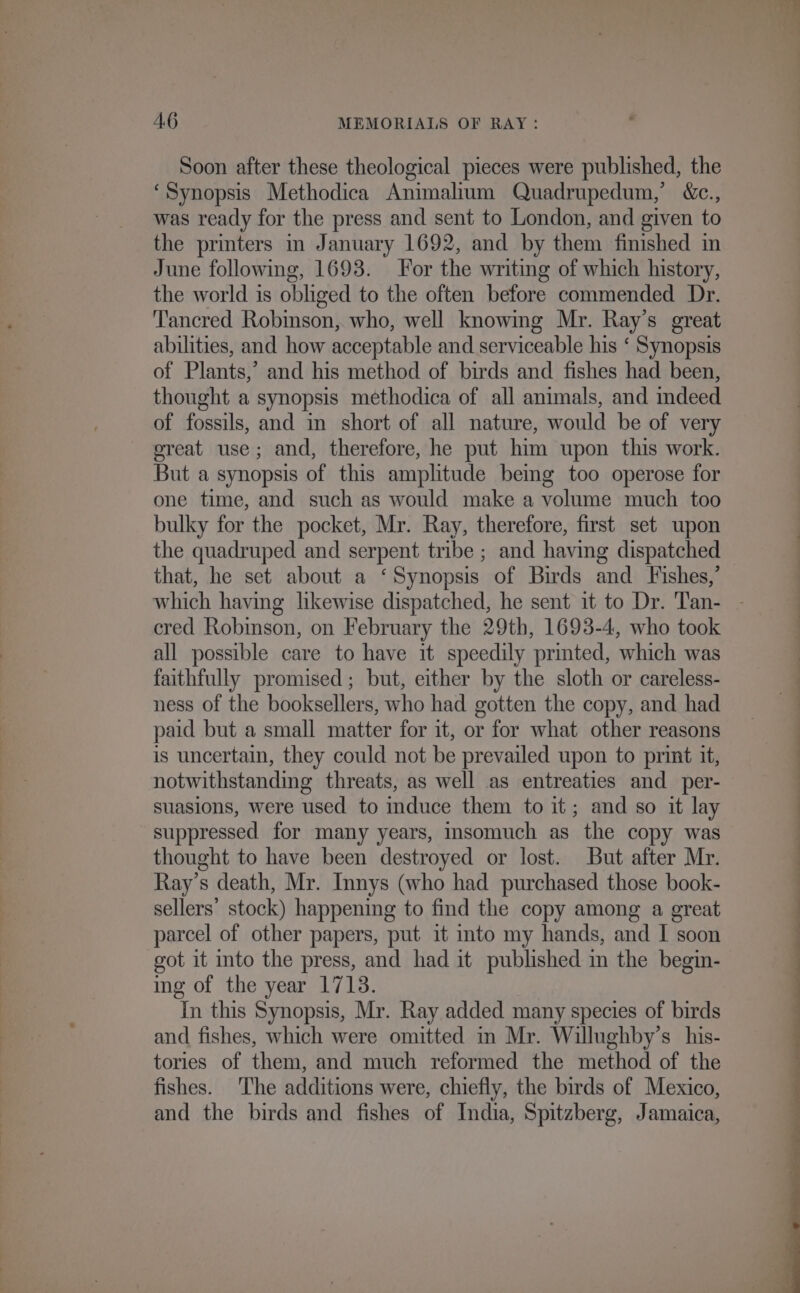 Soon after these theological pieces were published, the ‘Synopsis Methodica Animalium Quadrupedum,’ &amp;c., was ready for the press and sent to London, and given to the printers m January 1692, and by them finished in June following, 1693. For the writing of which history, the world is obliged to the often before commended Dr. ‘Tancred Robmson, who, well knowmg Mr. Ray’s great abilities, and how acceptable and serviceable his ‘ Synopsis of Plants,’ and his method of birds and fishes had been, thought a synopsis methodica of all animals, and mdeed of fossils, and in short of all nature, would be of very oreat use; and, therefore, he put him upon this work. But a synopsis of this amplitude being too operose for one time, and such as would make a volume much too bulky for the pocket, Mr. Ray, therefore, first set upon the quadruped and serpent tribe ; and having dispatched that, he set about a ‘Synopsis of Birds and Fishes,’ cred Robison, on February the 29th, 1693-4, who took all possible care to have it speedily printed, which was faithfully promised; but, either by the sloth or careless- ness of the booksellers, who had gotten the copy, and had paid but a small matter for it, or for what other reasons is uncertain, they could not be prevailed upon to print it, notwithstanding threats, as well as entreaties and_per- suasions, were used to iduce them to it; and so it lay suppressed for many years, insomuch as the copy was thought to have been destroyed or lost. But after Mr. Ray’s death, Mr. Innys (who had purchased those book- sellers’ stock) happening to find the copy among a great parcel of other papers, put it into my hands, and I soon got it into the press, and had it published in the begin- ing of the year 1713. In this Synopsis, Mr. Ray added many species of birds and fishes, which were omitted m Mr. Willughby’s his- tories of them, and much reformed the method of the fishes. The additions were, chiefly, the birds of Mexico, and the birds and fishes of India, Spitzberg, Jamaica,