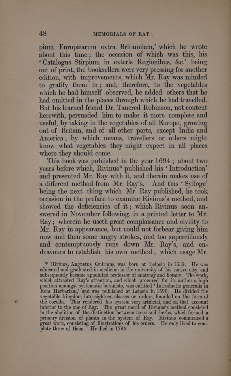 pium Europzarum extra Britanniam,’ which he wrote about this time; the occasion of which was this, his ‘Catalogus Stirprum in exteris Regionibus, &amp;c.’ being out of print, the booksellers were very pressing for another edition, with improvements, which Mr. Ray was minded to gratify them im; and, therefore, to the vegetables which he had himself observed, he added others that he had omitted in the places through which he had travelled. But his learned friend Dr. T'ancred Robinson, not content herewith, persuaded him to make it more complete and useful, by taking in the vegetables of all Europe, growing out of Brita, and of all other parts, except India and America; by which means, travellers or others might know what vegetables they might expect in all places where they should come. This book was published in the year 1694 ; about two years before which, Rivinus* published his ‘ Introduction’ and presented Mr. Ray with it, and therem makes use of a different method from Mr. Ray’s. And this ‘ Sylloge’ being the next thing which Mr. Ray published, he took occasion in the preface to examine Rivinus’s method, and showed the deficiencies of it; which Rivinus soon an- swered in November following, in a printed letter to Mr. Ray; wherein he useth great complaisance and civility to Mr. Ray in appearance, but could not forbear giving him now and then some angry strokes, and too superciliously and contemptuously runs down Mr. Ray’s, and en- deavours to establish his own method; which usage Mr. * Rivinus, Augustus Quirinus, was born at Leipsic in 1652. He was educated and graduated in medicine in the university of his native city, and subsequently became appointed professor of anatomy and botany. The work, which attracted Ray’s attention, and which procured for its author a high poain amongst systematic botanists, was entitled ‘ Introductio generalis in em Herbariam,’ and was published at Leipsic in 1690. He divided the vegetable kingdom into eighteen classes or orders, founded on the form of the corolla. This rendered his system very artificial, and on that account inferior to the one of Ray. The great merit of Rivinus’s method consisted in the abolition of the distinction between trees and herbs, which formed a primary division of plants in the system of Ray. Rivinus commenced a great work, consisting of illustrations of his orders. He only lived to com- plete three of them. He died in 1725. be ‘&gt; Mie pee.