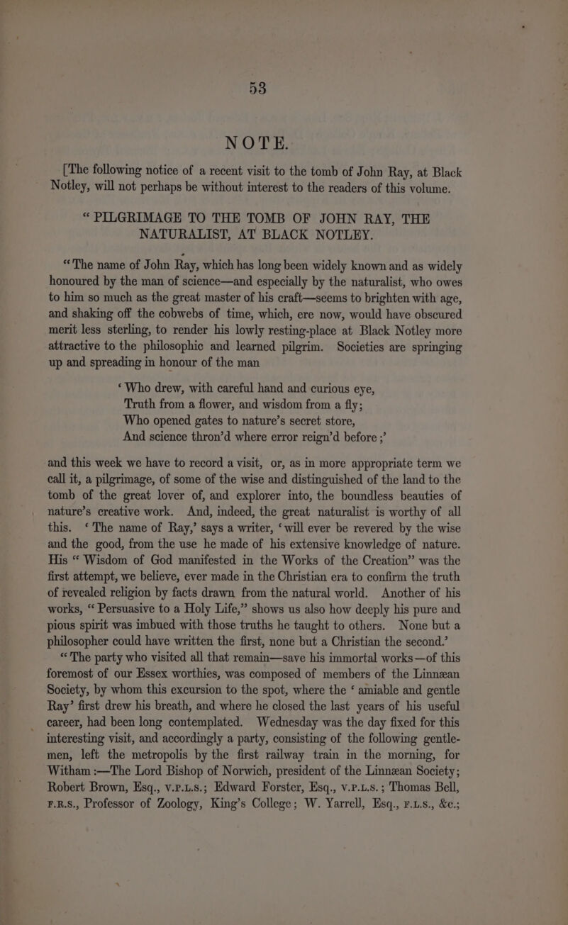 NOTE. [The following notice of a recent visit to the tomb of John Ray, at Black Notley, will not perhaps be without interest to the readers of this volume. “ PILGRIMAGE TO THE TOMB OF JOHN RAY, THE NATURALIST, AT BLACK NOTLEY. “The name of John Ray, which has long been widely known and as widely honoured by the man of science—and especially by the naturalist, who owes to him so much as the great master of his craft—seems to brighten with age, and shaking off the cobwebs of time, which, ere now, would have obscured merit less sterling, to render his lowly resting-place at Black Notley more attractive to the philosophic and learned pilgrim. Societies are springing up and spreading in honour of the man ‘Who drew, with careful hand and curious eye, Truth from a flower, and wisdom from a fly; Who opened gates to nature’s secret store, And science thron’d where error reign’d before ;’ and this week we have to record a visit, or, as in more appropriate term we call it, a pilgrimage, of some of the wise and distinguished of the land to the tomb of the great lover of, and explorer into, the boundless beauties of nature’s creative work. And, indeed, the great naturalist is worthy of all this. ‘The name of Ray,’ says a writer, ‘will ever be revered by the wise and the good, from the use he made of his extensive knowledge of nature. His “ Wisdom of God manifested in the Works of the Creation” was the first attempt, we believe, ever made in the Christian era to confirm the truth of revealed religion by facts drawn from the natural world. Another of his works, ‘‘ Persuasive to a Holy Life,” shows us also how deeply his pure and pious spirit was imbued with those truths he taught to others. None but a philosopher could have written the first, none but a Christian the second.’ «The party who visited all that remain—save his immortal works—of this foremost of our Essex worthies, was composed of members of the Linnean Society, by whom this excursion to the spot, where the ‘ amiable and gentle Ray’ first drew his breath, and where he closed the last years of his useful career, had been long contemplated. Wednesday was the day fixed for this interesting visit, and accordingly a party, consisting of the following gentle- men, left the metropolis by the first railway train in the morning, for Witham :—The Lord Bishop of Norwich, president of the Linnean Society; Robert Brown, Esq., v.p.u.s.; Edward Forster, Esq., v.p.u.s.; Thomas Bell, F.R.S., Professor of Zoology, King’s College; W. Yarrell, Esq., r.us., &amp;e.;