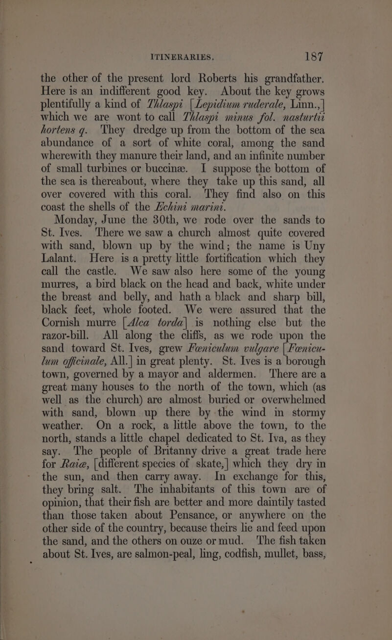 the other of the present lord Roberts his grandfather. Here is an indifferent good key. About the key grows plentifully a kind of Zhdaspi | Lepidium ruderale, Linn.., | which we are wont to call Thlaspi minus fol. nasturtir hortens g. They dredge up from the bottom of the sea abundance of a sort of white coral, among the sand wherewith they manure their land, and an infinite number of small turbines or buccine. I suppose the bottom of the sea is thereabout, where they take up this sand, all over covered with this coral. They find also on this coast the shells of the Hchint marint. Monday, June the 30th, we rode over the sands to St. Ives. There we saw a church almost quite covered with sand, blown up by the wind; the name is Uny Lalant. Here is a pretty little fortification which they call the castle. We saw also here some of the young murres, a bird black on the head and back, white under the breast and belly, and hath a black and sharp bill, black feet, whole footed. We were assured that the Cornish murre |4/ca torda| is nothing else but the razor-bill. All along the cliffs, as we rode upon the sand toward St. Ives, grew Meniculum vulgare | Fenicu- lum officinale, All.| in great plenty. St. Ives is a borough town, governed by a mayor and aldermen. ‘There are a great many houses to the north of the town, which (as well as the church) are almost buried or overwhelmed with sand, blown up there by the wind in stormy weather. On a rock, a little above the town, to the north, stands a little chapel dedicated to St. Iva, as they say. The people of Britanny drive a great trade here for Raie, | different species of skate,| which they dry in the sun, and then carry away. In exchange for this, they bring salt. The mbhabitants of this town are of opinion, that their fish are better and more daintily tasted than those taken about Pensance, or anywhere on the other side of the country, because theirs lie and feed upon the sand, and the others on ouze ormud. ‘The fish taken about St. Ives, are salmon-peal, lg, codfish, mullet, bass,