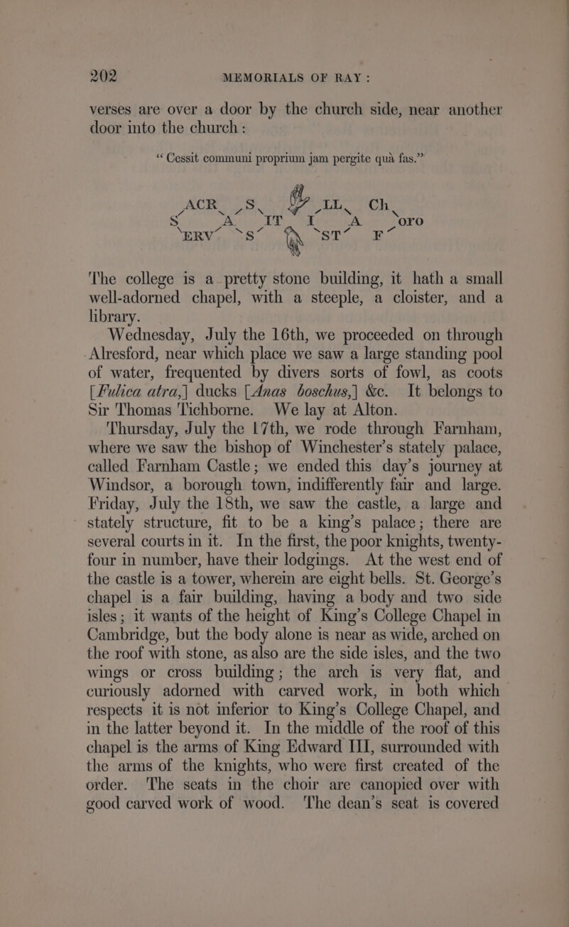 verses are over a door by the church side, near another door into the church : “ Cessit communi propriun jam pergite qua fas.” ACR S @ LL Ch aA Se UE GTN 7 &gt;&lt; \ . A IT IT A a oro S A. 2, ~ me . “N eo ERV Ss @ ST F x The college is a pretty stone building, it hath a small well-adorned chapel, with a steeple, a cloister, and a library. Wednesday, July the 16th, we proceeded on through Alresford, near which place we saw a large standing pool of water, frequented by divers sorts of fowl, as coots [Fulica atra,| ducks [Anas boschus,| &amp;c. It belongs to Sir Thomas Tichborne. We lay at Alton. Thursday, July the L7th, we rode through Farnham, where we saw the bishop of Winchester’s stately palace, called Farnham Castle; we ended this day’s journey at Windsor, a borough town, indifferently far and_ large. Friday, July the 18th, we saw the castle, a large and stately structure, fit to be a king’s palace; there are several courts in it. In the first, the poor knights, twenty- four in number, have their lodgings. At the west end of the castle is a tower, wherein are eight bells. St. George’s chapel is a fair building, having a body and two side isles ; 1t wants of the height of King’s College Chapel in Cambridge, but the body alone is near as wide, arched on the roof with stone, as also are the side isles, and the two wings or cross building; the arch is very flat, and curiously adorned with carved work, in both which respects it is not inferior to King’s College Chapel, and in the latter beyond it. In the middle of the roof of this chapel is the arms of King Edward III, surrounded with the arms of the kmghts, who were first created of the order. The seats in the choir are canopied over with good carved work of wood. ‘The dean’s seat is covered