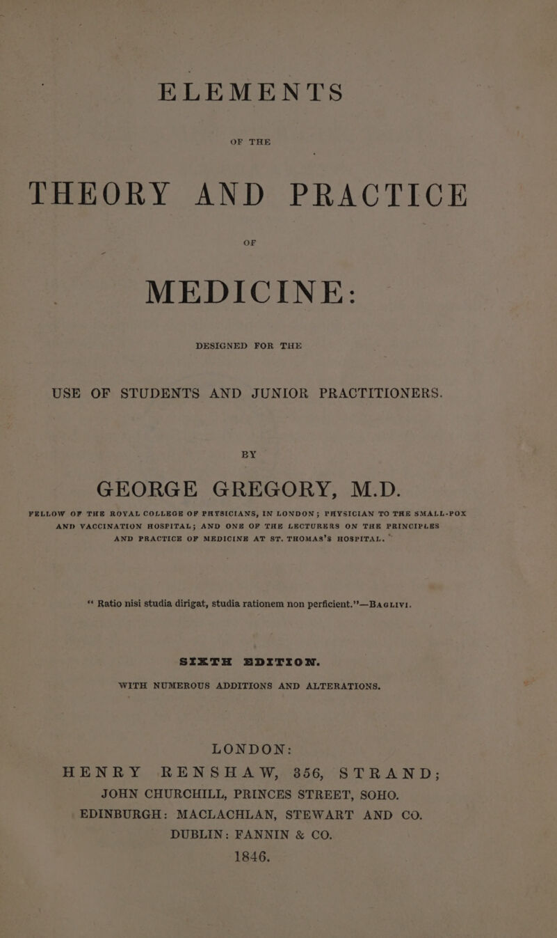 ELEMENTS OF THE THEORY AND PRACTICE OF MEDICINE: DESIGNED FOR THE USE OF STUDENTS AND JUNIOR PRACTITIONERS. BY GEORGE GREGORY, M.D. FELLOW OF THE ROYAL COLLEGE OF PHYSICIANS, IN LONDON; PHYSICIAN TO THE SMALL-POX AND VACCINATION HOSPITAL; AND ONE OF THE LECTURERS ON THE PRINCIPLES AND PRACTICE OF MEDICINE AT ST. THOMAS’S HOSPITAL. ~ *« Ratio nisi studia dirigat, studia rationem non perficient.’»—BAGLIVvI. SIXTH EDITION. WITH NUMEROUS ADDITIONS AND ALTERATIONS. LONDON: HENRY RENSHAW, 3856, STRAND; JOHN CHURCHILL, PRINCES STREET, SOHO. EDINBURGH: MACLACHLAN, STEWART AND CoO. DUBLIN: FANNIN &amp; CO. 1846.