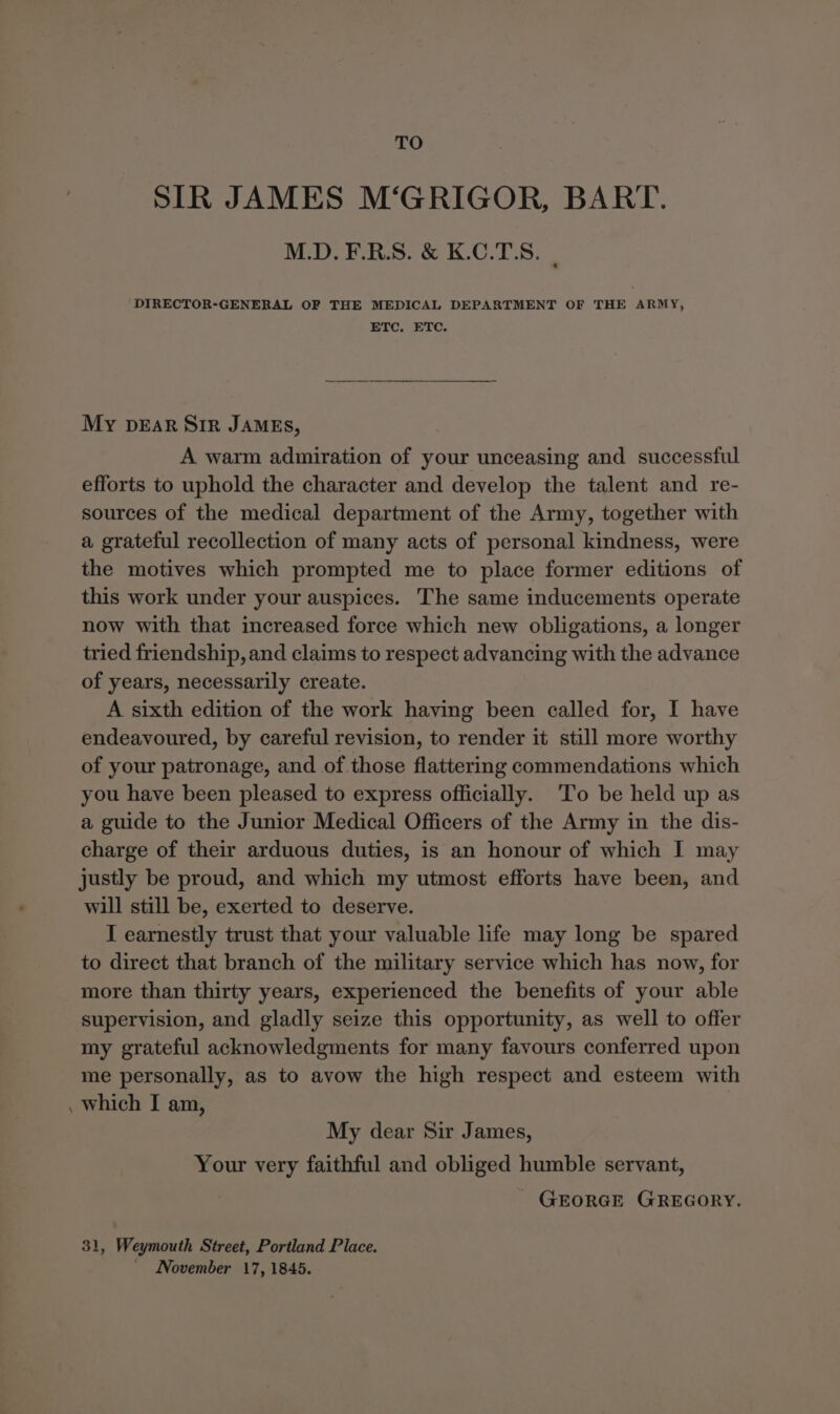 TO SIR JAMES M‘GRIGOR, BART. M.D. F.R.S. &amp; K.C.TS. | DIRECTOR-GENERAL OF THE MEDICAL DEPARTMENT OF THE ARMY, ETC, ETC. My pEar Sir JAMEs, A warm admiration of your unceasing and successful efforts to uphold the character and develop the talent and re- sources of the medical department of the Army, together with a grateful recollection of many acts of personal kindness, were the motives which prompted me to place former editions of this work under your auspices. The same inducements operate now with that increased force which new obligations, a longer tried friendship, and claims to respect advancing with the advance of years, necessarily create. A sixth edition of the work having been called for, I have endeavoured, by careful revision, to render it still more worthy of your patronage, and of those flattering commendations which you have been pleased to express officially. ‘To be held up as a guide to the Junior Medical Officers of the Army in the dis- charge of their arduous duties, is an honour of which I may justly be proud, and which my utmost efforts have been, and will still be, exerted to deserve. I earnestly trust that your valuable life may long be spared to direct that branch of the military service which has now, for more than thirty years, experienced the benefits of your able supervision, and gladly seize this opportunity, as well to offer my grateful acknowledgments for many favours conferred upon me personally, as to avow the high respect and esteem with which I am, My dear Sir James, Your very faithful and obliged humble servant, GEORGE GREGORY. 31, Weymouth Street, Portland Place. _ INovember 17, 1845.