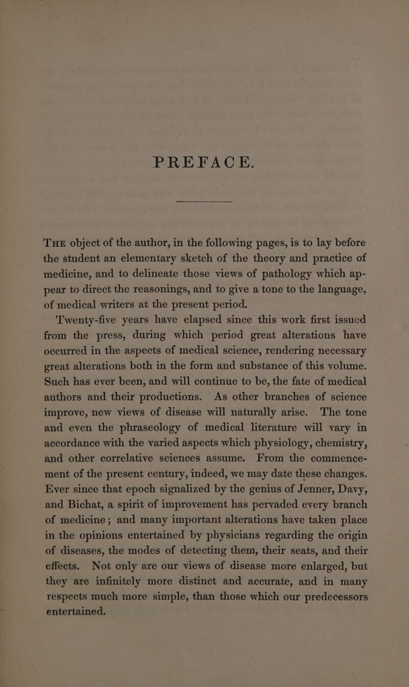 PREFACE. THE object of the author, in the following pages, is to lay before. the student an elementary sketch of the theory and practice of medicine, and to delineate those views of pathology which ap- pear to direct the reasonings, and to give a tone to the language, of medical writers at the present period. Twenty-five years have elapsed since this work first issued from the press, during which period great alterations have occurred in the aspects of medical science, rendering necessary great alterations both in the form and substance of this volume. Such has ever been, and will continue to be, the fate of medical authors and their productions. As other branches of science improve, new views of disease will naturally arise. The tone and even the phraseology of medical literature will vary in accordance with the varied aspects which physiology, chemistry, and other correlative sciences assume. From the commence- ment of the present century, indeed, we may date these changes. Ever since that epoch signalized by the genius of Jenner, Davy, and Bichat, a spirit of improvement has pervaded every branch of medicine; and many important alterations have taken place in the opinions entertained by physicians regarding the origin of diseases, the modes of detecting them, their seats, and their effects. Not only are our views of disease more enlarged, but they are infinitely more distinct and accurate, and in many respects much more simple, than those which our predecessors entertained.