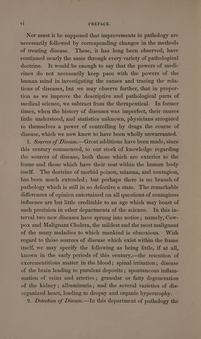 Nor must it be supposed that improvements in pathology are necessarily followed by corresponding changes in the methods of treating disease. These, it has long been observed, have continued nearly the same through every variety of pathological . doctrine. It would be enough to say that the powers of medi- cines do not necessarily keep pace with the powers of the human mind in investigating the causes and tracing the rela- tions of diseases, but we may observe further, that in propor- tion as we improve the descriptive and pathological parts of medical science, we subtract from the therapeutical. In former times, when the history of diseases was imperfect, their causes little understood, and statistics unknown, physicians arrogated to themselves a power of controlling by drugs the course of disease, which we now know to have been wholly unwarranted. 1. Sources of Disease.—Great additions have been made, since this century commenced, to our stock of knowledge regarding the sources of disease, both those which are exterior to the frame and those which have their seat within the human body itself. The doctrine of morbid poison, miasma, and contagion, has been much extended; but perhaps there is no branch of pathology which is still in so defective a state. The remarkable differences of opinion entertained on all questions of contagious influence are but little creditable to an age which may boast of such precision in other departments of the science. In this in- terval two new diseases have sprung into notice; namely, Cow- pox and Malignant Cholera, the mildest and the most malignant of the many maladies to which mankind is obnoxious. With regard to those sources of disease which exist within the frame itself, we may specify the following as being little, if at all, known in the early periods of this century,—the retention of excrementitious matter in the blood; spinal irritation; disease of the brain leading to purulent deposits ; spontaneous inflam- mation of veins and arteries; granular or fatty degeneration of the kidney ; albuminuria; and the several varieties of dis- organized heart, leading to dropsy and organic hypertrophy. 2. Detection of Disease.—In this department of pathology the