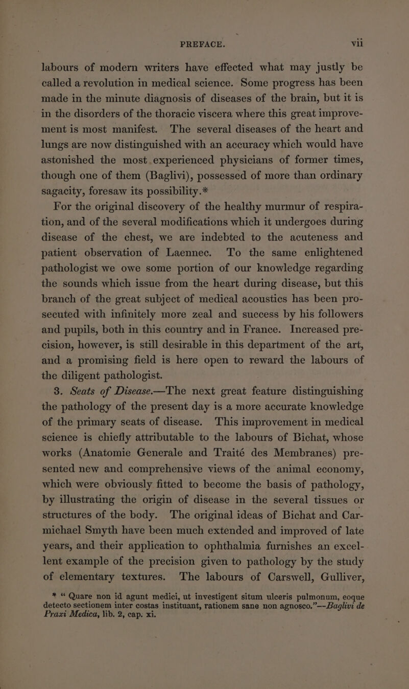labours of modern writers have effected what may justly be called a revolution in medical science. Some progress has been made in the minute diagnosis of diseases of the brain, but it is in the disorders of the thoracic viscera where this great improve- ment is most manifest. The several diseases of the heart and lungs are now distinguished with an accuracy which would have astonished the most.experienced physicians of former times, though one of them (Baglivi), possessed of more than ordinary sagacity, foresaw its possibility.* For the original discovery of the healthy murmur of respira- tion, and of the several modifications which it undergoes during disease of the chest, we are indebted to the acuteness and patient. observation of Laennec. To the same enlightened pathologist we owe some portion of our knowledge regarding the sounds which issue from the heart during disease, but this branch of the great subject of medical acoustics has been pro- secuted with infinitely more zeal and success by his followers and pupils, both in this country and in France. Increased pre- cision, however, is still desirable in this department of the art, and a promising field is here open to reward the labours of the diligent pathologist. 3. Seats of Disease—The next great feature distinguishing the pathology of the present day is a more accurate knowledge of the primary seats of disease. This improvement in medical science is chiefly attributable to the labours of Bichat, whose works (Anatomie Generale and Traité des Membranes) pre- sented new and comprehensive views of the animal economy, which were obviously fitted to become the basis of pathology, by illustrating the origin of disease in the several tissues or structures of the body. The original ideas of Bichat and Car- michael Smyth have been much extended and improved of late years, and their application to ophthalmia furnishes an excel- lent example of the precision given to pathology by the study of elementary textures. The labours of Carswell, Gulliver, * “ Quare non id agunt medici, ut investigent situm ulceris pulmonum, eoque detecto sectionem inter costas instituant, rationem sane non agnosco.”—-Baglivi de Prazi Medica, lib. 2, cap. xi.