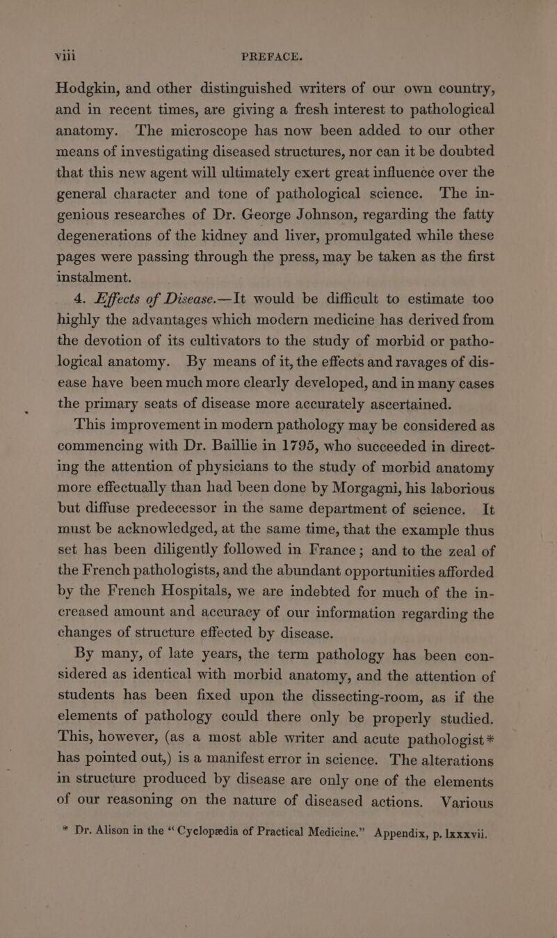 Hodgkin, and other distinguished writers of our own country, and in recent times, are giving a fresh interest to pathological anatomy. The microscope has now been added to our other means of investigating diseased structures, nor can it be doubted that this new agent will ultimately exert great influence over the general character and tone of pathological science. The in- genious researches of Dr. George Johnson, regarding the fatty degenerations of the kidney and liver, promulgated while these pages were passing through the press, may be taken as the first instalment. 4. Effects of Disease.—It would be difficult to estimate too highly the advantages which modern medicine has derived from the deyotion of its cultivators to the study of morbid or patho- logical anatomy. By means of it, the effects and ravages of dis- ease have been much more clearly developed, and in many cases the primary seats of disease more accurately ascertained. This improvement in modern pathology may be considered as commencing with Dr. Baillie in 1795, who succeeded in direct- ing the attention of physicians to the study of morbid anatomy more effectually than had been done by Morgagni, his laborious but diffuse predecessor in the same department of science. It must be acknowledged, at the same time, that the example thus set has been diligently followed in France; and to the zeal of the French pathologists, and the abundant opportunities afforded by the French Hospitals, we are indebted for much of the in- creased amount and accuracy of our information regarding the changes of structure effected by disease. By many, of late years, the term pathology has been con- sidered as identical with morbid anatomy, and the attention of students has been fixed upon the dissecting-room, as if the elements of pathology could there only be properly studied. This, however, (as a most able writer and acute pathologist * has pointed out,) is a manifest error in science. The alterations in structure produced by disease are only one of the elements of our reasoning on the nature of diseased actions. Various * Dr. Alison in the “ Cyclopedia of Practical Medicine.” Appendix, p. Ixxxvii.