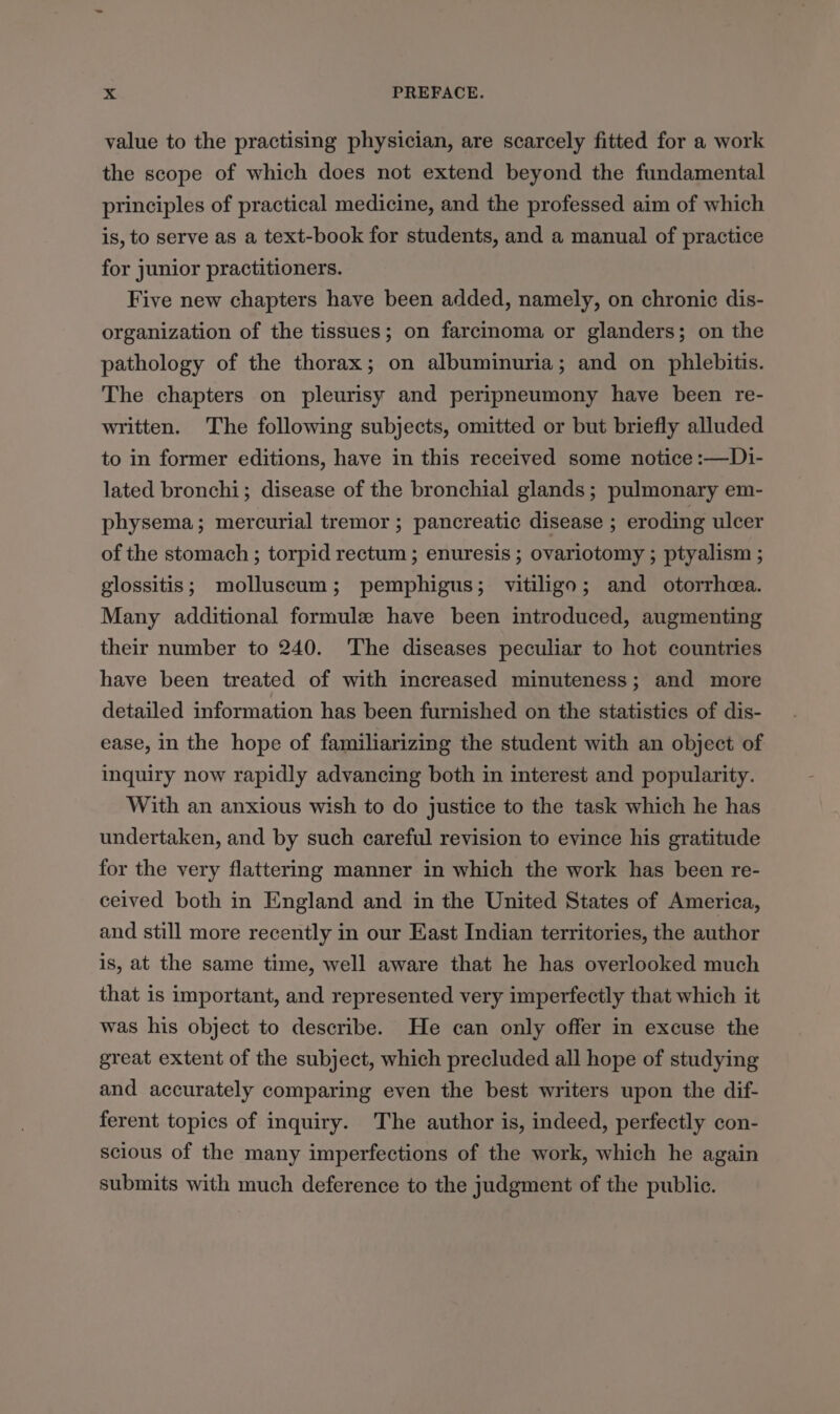 value to the practising physician, are scarcely fitted for a work the scope of which does not extend beyond the fundamental principles of practical medicine, and the professed aim of which is, to serve as a text-book for students, and a manual of practice for junior practitioners. Five new chapters have been added, namely, on chronic dis- organization of the tissues; on farcinoma or glanders; on the pathology of the thorax; on albuminuria; and on phlebitis. The chapters on pleurisy and peripneumony have been re- written. The following subjects, omitted or but briefly alluded to in former editions, have in this received some notice :—Di- lated bronchi; disease of the bronchial glands; pulmonary em- physema; mercurial tremor ; pancreatic disease ; eroding ulcer of the stomach ; torpid rectum ; enuresis ; ovariotomy ; ptyalism ; glossitis; molluscum; pemphigus; vitiligo; and otorrheea. Many additional formule have been introduced, augmenting their number to 240. The diseases peculiar to hot countries have been treated of with increased minuteness; and more detailed information has been furnished on the statistics of dis- ease, in the hope of familiarizing the student with an object of inquiry now rapidly advancing both in interest and popularity. With an anxious wish to do justice to the task which he has undertaken, and by such careful revision to evince his gratitude for the very flattering manner in which the work has been re- ceived both in England and in the United States of America, and still more recently in our East Indian territories, the author is, at the same time, well aware that he has overlooked much that is important, and represented very imperfectly that which it was his object to describe. He can only offer in excuse the great extent of the subject, which precluded all hope of studying and accurately comparing even the best writers upon the dif- ferent topics of inquiry. The author is, indeed, perfectly con- scious of the many imperfections of the work, which he again submits with much deference to the judgment of the public.