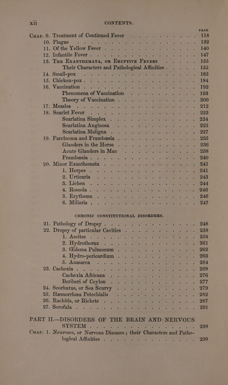 xi Cuap. 9. CONTENTS. Treatment of Continued Fever Plague . : Of the Yellow fewer ; Infantile Fever . i Tae EXANTHEMATA, OR adenine ravage Small-pox Chicken-pox . Vaccination . Phenomena of Vaccines Theory of Vaccination . Measles Scarlet Fever Scarlatina Simplex Scarlatina Anginosa Scarlatina Maligna Farcinoma and Frambeesia . Glanders in the Horse Acute Glanders in Man Frambeesia . Minor Exanthemata 1. Herpes . Urticaria . Lichen . Roseola . . Erythema . Miliaria . OS NX O bb CHRONIC CONSTITUTIONAL DISORDERS. Pathology of Dropsy . ; Dropsy of particular Cavities 1. Ascites oan 2. Hydrothorax 3. Gidema Pulmonum . 4. Hydro-pericardium . 5. Anasarca é Cachexia . : Cachexia Assen Beriberi of Ceylon Scorbutus, or Sea Scurvy Hemorrhea Petechialis Rachitis, or Rickets Serofula SYSTEM . logical Affinities . PAGE 118 132 140 147 155 155 165 184 192 193 200 212 223 224 225 227 235 236 238 240 24] 24] 243 244 246 246 247 248 258 258 261 262 263 264 268 276 277 279 282 287 291 299 299