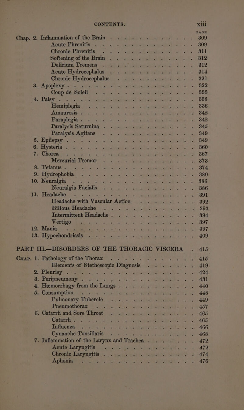 Chap. 2. Inflammation of the Brain . Acute Phrenitis Chronic Phrenitis Softening of the Brain . Delirium Tremens Acute Hydrocephalus Chronic nisi aaah 3. Apoplexy. . . : Coup de Soleil 4, Palsy .. es Hemiplegia Amaurosis . Paraplegia . Paralysis Saturnina . Paralysis Agitans 5. Epilepsy . 6. Hysteria . 7. Chorea Mercurial Tremor 8. Tetanus. . 9. Hydrophobia 10. Neuralgia Neuralgia eae 11. Headache . . Headache with pe foe Bilious Headache Intermittent Headache . Vertigo . Mania ‘ i Hy pochondeeee PART IIL—DISORDERS OF THE THORACIC VISCERA Cuap. 1. Pathology of the Thorax Elements of pores Diagnosis . Pleurisy . : ‘ . Peripneumony . : . Hemorrhagy from the Lugs : . Consumption Pulmonary Tiberclo: Pneumothorax 6. Catarrh and Sore Throat Catarrh . Influenza Cynanche Ponsiltaris! : 7. Inflammation of the Larynx and Trachea : Acute Laryngitis Aiesaat Chronic eats . Aphonia : Crm oo PAGE 309 309 311 312 312 314 321 822 333 335 336 342 342 345 349 349 360 367 373 374 380 386 386 391 392 393 394 397 397 409 415 415 419 424 431 440 448 449 457 465 465 466 468 472 472 474 476