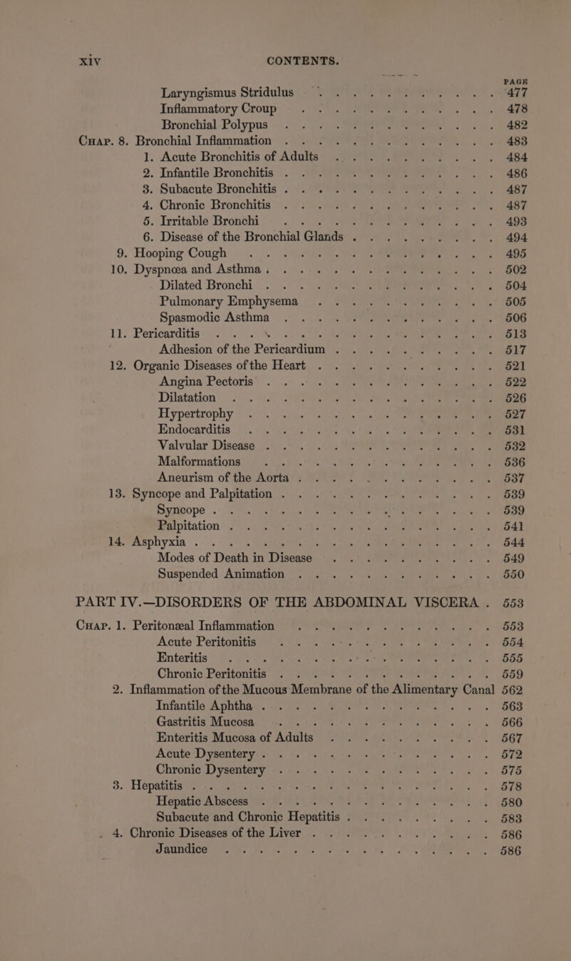 Cuap. 8. 3. Laryngismus Stridulus Inflammatory Croup Bronchial Polypus Bronchial Inflammation 1. Acute Bronchitis of Adults 2. Infantile Bronchitis 3. Subacute Bronchitis . 4. Chronic Bronchitis 5. Irritable Bronchi Dilated Bronchi 4 Pulmonary Emphysema Spasmodic Asthma Pericarditis : Adhesion of the Parigantien ; Organic Diseases of the Heart Angina Pectoris Dilatation Hypertrophy Endocarditis Valvular Disease . Malformations : Aneurism of the Aorta . Syncope and Palpitation . Syncope . Palpitation . Asphyxia . ; Modes of Death j in craes Suspended Animation Peritonzeal Inflammation Acute Peritonitis Enteritis Chronic Peritonitis Infantile Aphtha . Gastritis Mucosa : Enteritis Mucosa of Aas Acute Dysentery . Chronic Dysentery Hepatitis . : Hepatic Atabens Chronic Diseases of the Liver Jaundice PAGE 477 478 482 483 484 486 487 487 493 494 495 502 504 505 506 513 517 521 522 526 527 531 532 536 537 539 539 541 544 549 550 553 553 554 555 559 562 563 566 567 572 575 578 580 583 586 586