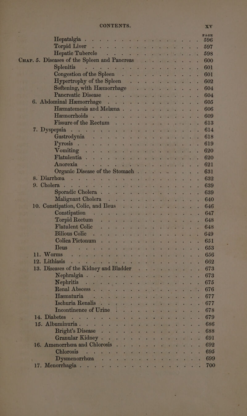 PAGE VORA eo sy. 7 Selatic, Gupeeligl....-i...-. 696 Ore LAVOE) |e 2.5. =. eee wegianee st)... 597 Hepatic Tubercle . . ff) be TEL ites fe. 598 Cuap. 5. Diseases of the Spleen and Panes He aeerd 3... S600 Splenitis . . ee ae. uh 2: . 60) Congestion of the Shiden AEE Tere Meee. ts Venn e OOL Hypertrophy of the Splen . . 2. 2.0... 8.) . 6602 Softening, with Hemorrhage ..... .. =. =. 604 Pancreatic Disease: +. '.)). eisai eae... 604 GoAndominal Hemorrliagess;, yas ot ete... 608 Heematemesis and Melena. . . ..... =.=. +. 606 PimmOrr ids. 767... atic eee eee ee air. 28 r- 609 Piesnre of. the Bectiney pe.) Perea hl eae. B68 7 LA EDOpR en) aera. ra. al mera es iitoetiac ig A OB. GLA SASLEOG Vila fe, os ee Corea dst. ee G18 Viste a. Sin rata goa. 87. G19 Vomiting: &lt;&lt;“. ).° . &lt;pewe.f)-cicatiaire eae... 620 Miatulentin®’ . \. °°. |. mba eel oe eae eh eae ..#!. 620 Anorexia . . eee. Aaa G2 Organic Disease of the Sioniach Peete 3. | Oa 8: Diarrhea: =... Rech ees e ry. Bey | rnd 9. Cholera?. -. TL APO MALER NR Beers: 8 Goo Sporadic Cholera CS a7, ee ae ee nS ee Oe Malionant Cholera cc. a Gated ae ee Sli 640 10; Constipation, Colic, and: Tews eeiesiccs i AY cv PRA a eo. 646 Constipagon)) Tis aor eela bites 28 OR ae ls OAS Or pid acini tii pwd inkh. A eatin Stee: 5. 648 Vishileontotign 35) 315 nae. a 2p teeta. oe (648 POUR Golem 26 as) act eh= FE eo ea es eee B49 COUCe PCtOnUIne 2° &lt;feieed) x igo Wy A ee Os OOD Slouseg ie) see oe te in ce aaseunest 1 eepate fad Se -. , 658 EL Soy OCIS Ss sheared Wate tone. | et SA ea 656 12. Lithiasis . . wil Ameen tens S| GOD 13. Diseases of the shies and Bladder Sn ReMi) su 673 Nephralgia-..\ oss: 1 - i MEeaaedee e678 Nephritis | ~ gees %),.streniya A plan eel oes 4, 676 penal: Abacess aerate). oS lehiperectat quality le. 676 Pimwpatrind se eee uc eh? walta ce eso, OTT Tschuria HenshisatkM ono eo cans aptitude... « *677 incontinence. db Urine. bes)... c+ were cera v..- i&gt;... .678 PO LAC cre. tors ihe, ae cen caner em pee wre... | O79 Tim AAMOUUGOIE ee) oO Se Ae) ee BRE Dts Wiens a ee ee OS 3 BB Ctaenlan dior yr) hr pe Sige ion at. yt 89) hem ammenorrhoa and Chicresis ... «6... (y aiystedso('.. 2 692 PSeONIGN tae ae! at Poets. BOD MITEOLEUCOR Se, ey contigs oe ee wie acer k ko GO Ly. Ricmteeemiee OM hse Cer lees MR mayecre (tite e JOO