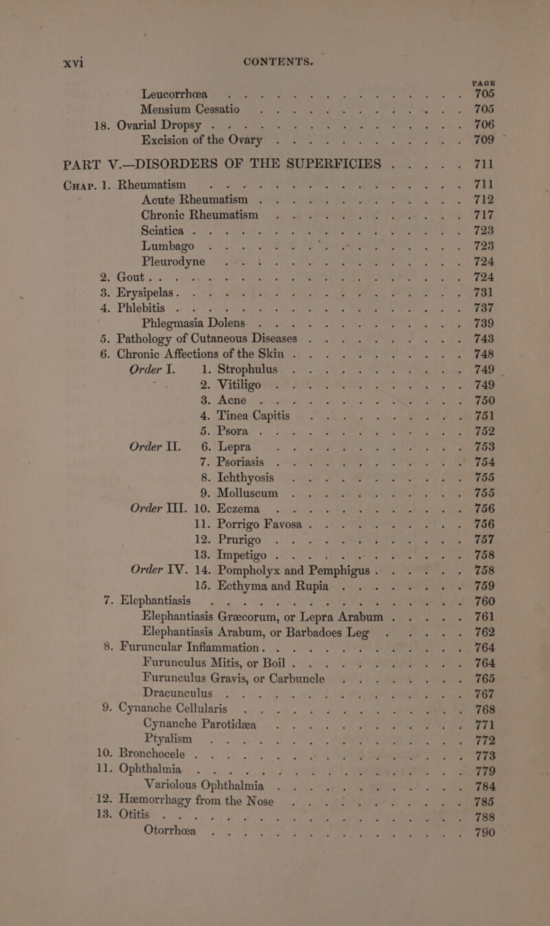 Leucorrhoea Mensium Cessatio 18. Ovarial Dropsy . Excision of the Ovary Cuar. 1. Rheumatism : Acute Bheninatisn ; Chronic Rheumatism Sciatica . Lumbago Pleurodyne 2. Gout. . : 3. Erysipelas . 4. Phlebitis Phlegmasia Dolew 5. Pathology of Cutaneous Diseases 6. Chronic Affections of the Skin . Order I. 1. Strophulus . Vitiligo . Acne : . Tinea Capitis Psora . Lepra . Psoriasis . Ichthyosis . Molluscum Order IIT. 10. Eczema : 11. Porrigo Favosa . 12. Prurigo 13. Impetigo . . . Order IV. 14. Pompholyx and Paapaeie 15. Ecthyma and poi 7. Elephantiasis Order II. Oaonraq oP ob Elephantiasis Arabum, or Barbadoes Leg 8. Furuncular Inflammation . Ser tox Furunculus Mitis, or Boil . Furunculus Gravis, or Carbuncle Dracunculus 9. Cynanche Cellularis Cynanche Parotideea Ptyalism : 10. Bronchocele . 11. Ophthalmia Variolous Ophthslnig 12. Hemorrhagy from the Nose 13. Otitis PA Be Otorrheea PAGE 705 705 706 711 711 712 717 723 723 724 724 731 737 739 743 748 749 | 749 750 751 752 753 754 755 755 756 756 757 758 758 759 760 761 762 764 764 765 767 768 771 772 773 779 784 785 788 790