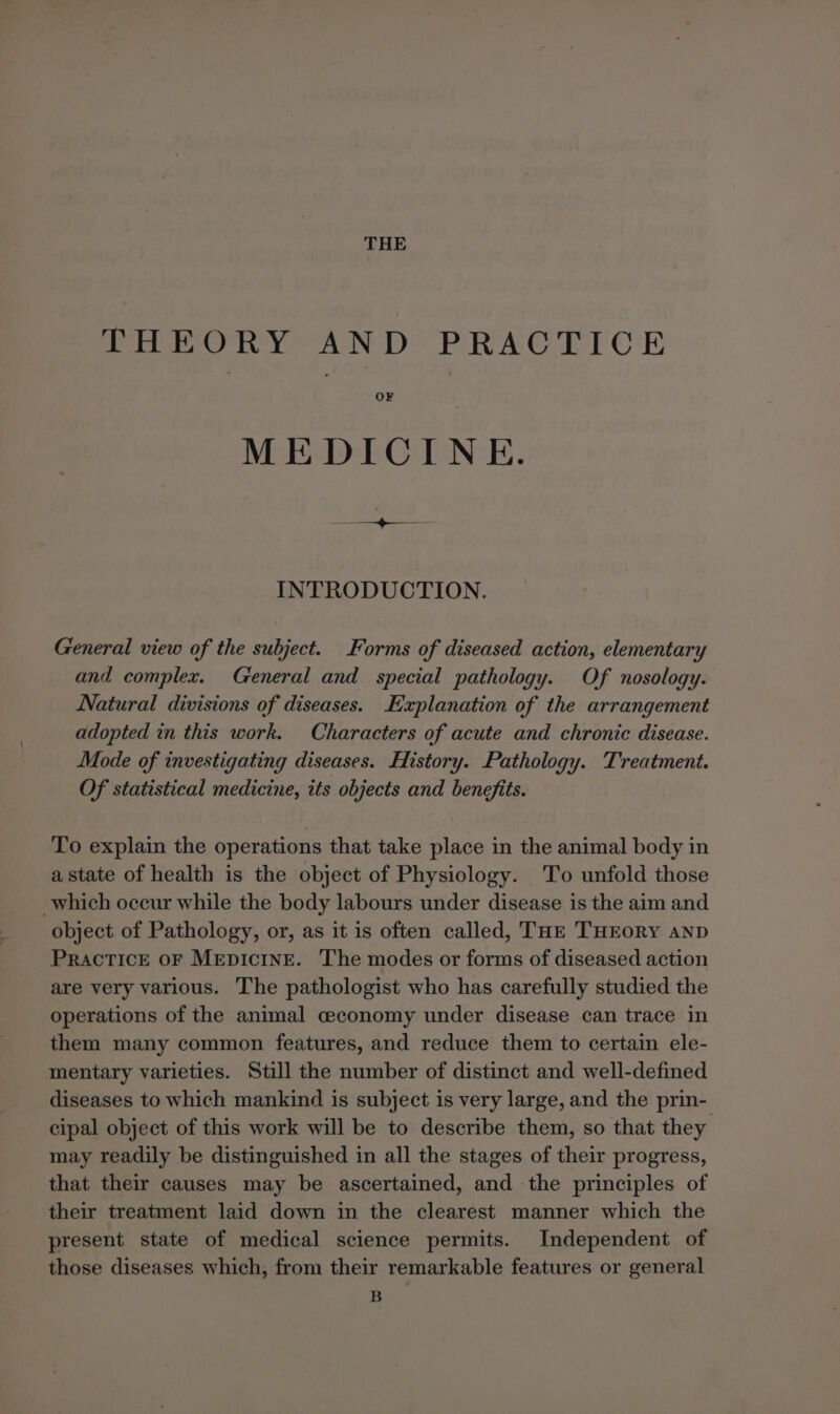 THE THEORY AND PRACTICE OF MEDICINE. INTRODUCTION. General view of the subject. Forms of diseased action, elementary and complex. General and special pathology. Of nosology. Natural divisions of diseases. Explanation of the arrangement adopted in this work. Characters of acute and chronic disease. Mode of investigating diseases. History. Pathology. Treatment. Of statistical medicine, its objects and benefits. To explain the operations that take place in the animal body in a state of health is the object of Physiology. To unfold those which occur while the body labours under disease is the aim and object of Pathology, or, as it is often called, THE THEORY aND PRACTICE OF MEDICINE. The modes or forms of diseased action are very various. The pathologist who has carefully studied the operations of the animal ceconomy under disease can trace in them many common features, and reduce them to certain ele- mentary varieties. Still the number of distinct and well-defined diseases to which mankind is subject is very large, and the prin- cipal object of this work will be to describe them, so that they may readily be distinguished in all the stages of their progress, that their causes may be ascertained, and the principles of their treatment laid down in the clearest manner which the present state of medical science permits. Independent of those diseases which, from their remarkable features or general B