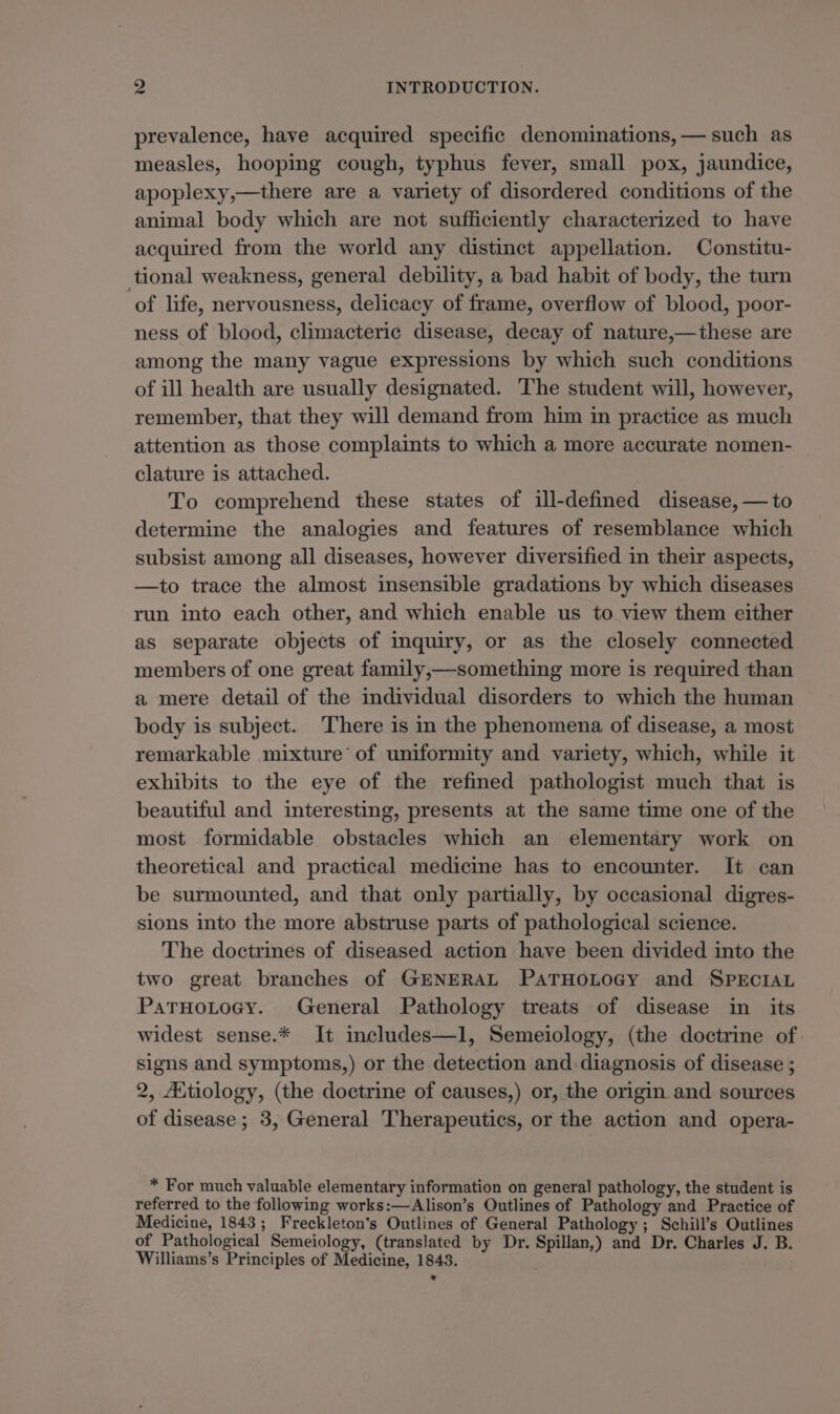 prevalence, have acquired specific denominations, — such as measles, hooping cough, typhus fever, small pox, jaundice, apoplexy,—there are a variety of disordered conditions of the animal body which are not sufficiently characterized to have acquired from the world any distinct appellation. Constitu- tional weakness, general debility, a bad habit of body, the turn of life, nervousness, delicacy of frame, overflow of blood, poor- ness of blood, climacteric disease, decay of nature,—these are among the many vague expressions by which such conditions of ill health are usually designated. The student will, however, remember, that they will demand from him in practice as much attention as those complaints to which a more accurate nomen- clature is attached. To comprehend these states of ill-defined disease, — to determine the analogies and features of resemblance which subsist among all diseases, however diversified in their aspects, —to trace the almost insensible gradations by which diseases run into each other, and which enable us to view them either as separate objects of inquiry, or as the closely connected members of one great family,—something more is required than a mere detail of the individual disorders to which the human body is subject. There is in the phenomena of disease, a most remarkable mixture’ of uniformity and variety, which, while it exhibits to the eye of the refined pathologist much that is beautiful and interesting, presents at the same time one of the most formidable obstacles which an elementary work on theoretical and practical medicine has to encounter. It can be surmounted, and that only partially, by occasional digres- sions into the more abstruse parts of pathological science. The doctrines of diseased action have been divided into the two great branches of GENERAL PATHOLOGY and SPECIAL PatTHoLtoey. General Pathology treats of disease in its widest sense.* It includes—l, Semeiology, (the doctrine of signs and symptoms,) or the detection and: diagnosis of disease ; 2, AXtiology, (the doctrine of causes,) or, the origin and sources of disease; 3, General Therapeutics, or the action and opera- * For much valuable elementary information on general pathology, the student is referred to the following works:—Alison’s Outlines of Pathology and Practice of Medicine, 1843; Freckleton’s Outlines of General Pathology; Schill’s Outlines of Pathological Semeiology, (translated by Dr. Spillan,) and Dr. Charles J. B. Williams’s Principles of Medicine, 1843.