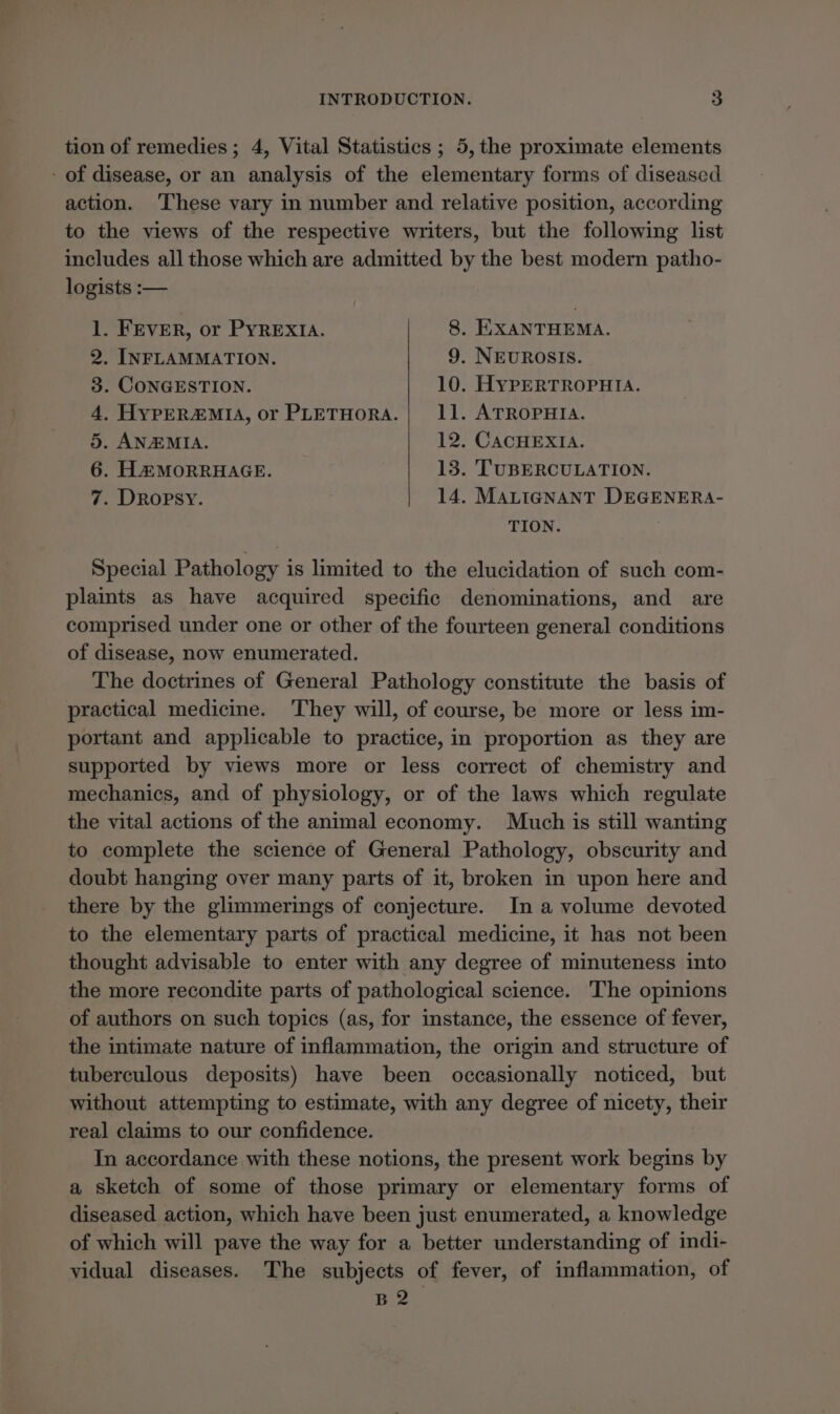 tion of remedies; 4, Vital Statistics ; 5, the proximate elements - of disease, or an analysis of the elementary forms of diseased action. These vary in number and relative position, according to the views of the respective writers, but the following list includes all those which are admitted by the best modern patho- logists :— 1. FEVER, or PYREXIA. 8. HXANTHEMA. 2. INFLAMMATION. 9. NEUROSIS. 3. CONGESTION. 10. HYPERTROPHIA. 4, HypER@&amp;MIA, or PLETHORA.| 11. ATROPHIA. 5. ANEMIA. 12. CACHEXIA. 6. HAMORRHAGE. 13. TUBERCULATION. 7. DRopsy. 14. MALIGNANT DEGENERA- TION. Special Pathology is limited to the elucidation of such com- plaints as have acquired specific denominations, and are comprised under one or other of the fourteen general conditions of disease, now enumerated. The doctrines of General Pathology constitute the basis of practical medicine. They will, of course, be more or less im- portant and applicable to practice, in proportion as they are supported by views more or less correct of chemistry and mechanics, and of physiology, or of the laws which regulate the vital actions of the animal economy. Much is still wanting to complete the science of General Pathology, obscurity and doubt hanging over many parts of it, broken in upon here and there by the glimmerings of conjecture. In a volume devoted to the elementary parts of practical medicine, it has not been thought advisable to enter with any degree of minuteness into the more recondite parts of pathological science. The opinions of authors on such topics (as, for instance, the essence of fever, the intimate nature of inflammation, the origin and structure of tuberculous deposits) have been occasionally noticed, but without attempting to estimate, with any degree of nicety, their real claims to our confidence. In accordance with these notions, the present work begins by a sketch of some of those primary or elementary forms of diseased action, which have been just enumerated, a knowledge of which will pave the way for a better understanding of indi- vidual diseases. The subjects of fever, of inflammation, of B2