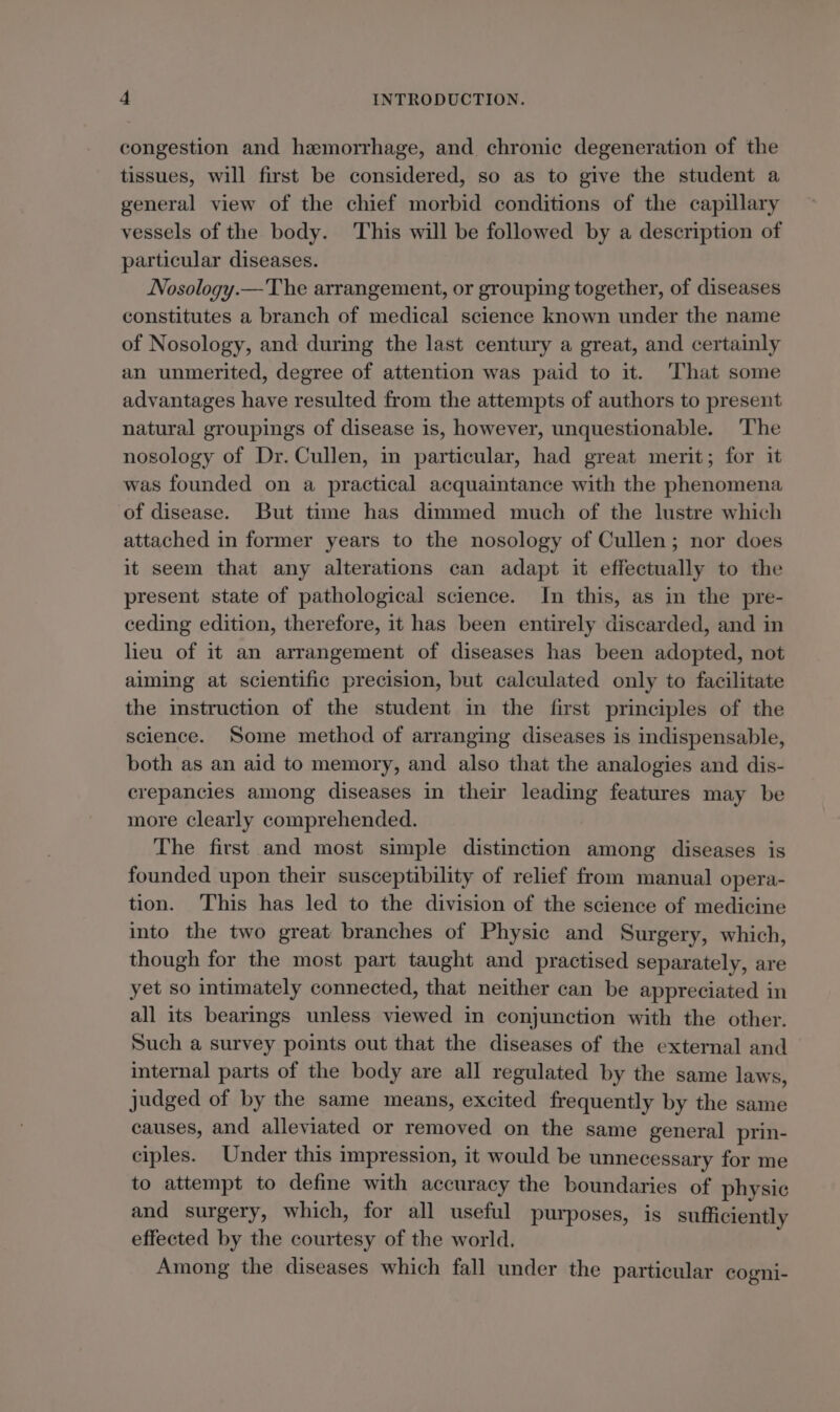 congestion and hemorrhage, and chronic degeneration of the tissues, will first be considered, so as to give the student a general view of the chief morbid conditions of the capillary vessels of the body. This will be followed by a description of particular diseases. Nosology.— The arrangement, or grouping together, of diseases constitutes a branch of medical science known under the name of Nosology, and during the last century a great, and certainly an unmerited, degree of attention was paid to it. That some advantages have resulted from the attempts of authors to present natural groupings of disease is, however, unquestionable. The nosology of Dr. Cullen, in particular, had great merit; for it was founded on a practical acquaintance with the phenomena of disease. But time has dimmed much of the lustre which attached in former years to the nosology of Cullen; nor does it seem that any alterations can adapt it effectually to the present state of pathological science. In this, as in the pre- ceding edition, therefore, it has been entirely discarded, and in lieu of it an arrangement of diseases has been adopted, not aiming at scientific precision, but calculated only to facilitate the instruction of the student in the first principles of the science. Some method of arranging diseases is indispensable, both as an aid to memory, and also that the analogies and dis- crepancies among diseases in their leading features may be more clearly comprehended. The first and most simple distinction among diseases is founded upon their susceptibility of relief from manual opera- tion. This has led to the division of the science of medicine into the two great branches of Physic and Surgery, which, though for the most part taught and practised separately, are yet so intimately connected, that neither can be appreciated in all its bearings unless viewed in conjunction with the other. Such a survey points out that the diseases of the external and internal parts of the body are all regulated by the same laws, judged of by the same means, excited frequently by the same causes, and alleviated or removed on the same general prin- ciples. Under this impression, it would be unnecessary for me to attempt to define with accuracy the boundaries of physic and surgery, which, for all useful purposes, is sufficiently effected by the courtesy of the world. Among the diseases which fall under the particular cogni-