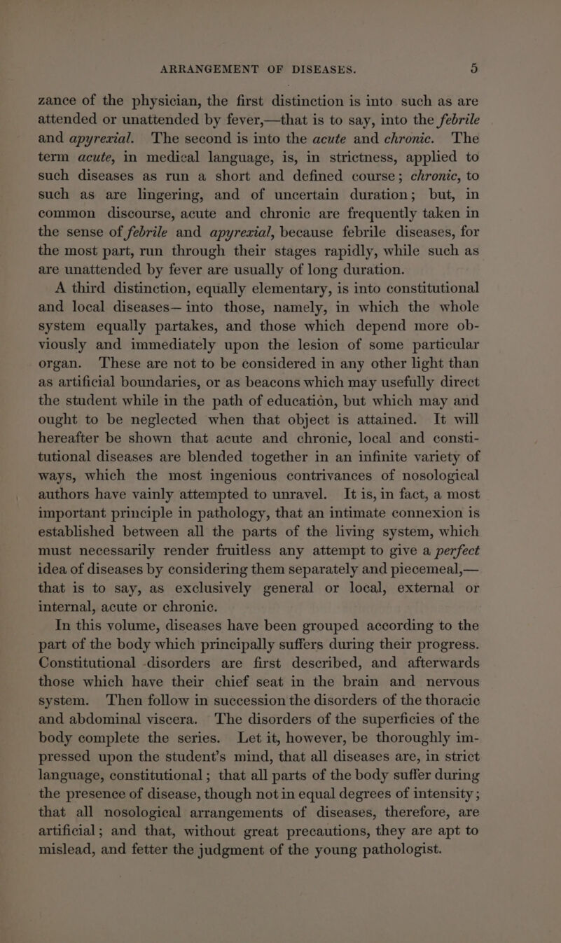 ARRANGEMENT OF DISEASES. a zance of the physician, the first distinction is into such as are attended or unattended by fever,—that is to say, into the febrile and apyrexial. The second is into the acute and chronic. The term acute, in medical language, is, in strictness, applied to such diseases as run a short and defined course; chronic, to such as are lingering, and of uncertain duration; but, in common discourse, acute and chronic are frequently taken in the sense of febrile and apyrexial, because febrile diseases, for the most part, run through their stages rapidly, while such as are unattended by fever are usually of long duration. A third distinction, equally elementary, is into constitutional and local diseases— into those, namely, in which the whole system equally partakes, and those which depend more ob- viously and immediately upon the lesion of some particular organ. ‘These are not to be considered in any other light than as artificial boundaries, or as beacons which may usefully direct the student while in the path of education, but which may and ought to be neglected when that object is attained. It will hereafter be shown that acute and chronic, local and consti- tutional diseases are blended together in an infinite variety of ways, which the most ingenious contrivances of nosological authors have vainly attempted to unravel. It is, in fact, a most important principle in pathology, that an intimate connexion is established between all the parts of the living system, which must necessarily render fruitless any attempt to give a perfect idea of diseases by considering them separately and piecemeal,— that is to say, as exclusively general or local, external or internal, acute or chronic. In this volume, diseases have been grouped according to the part of the body which principally suffers during their progress. Constitutional -disorders are first described, and afterwards those which have their chief seat in the brain and nervous system. Then follow in succession the disorders of the thoracie and abdominal viscera. The disorders of the superficies of the body complete the series. Let it, however, be thoroughly im- pressed upon the student’s mind, that all diseases are, in strict language, constitutional; that all parts of the body suffer during the presence of disease, though not in equal degrees of intensity ; that all nosological arrangements of diseases, therefore, are artificial; and that, without great precautions, they are apt to mislead, and fetter the judgment of the young pathologist.