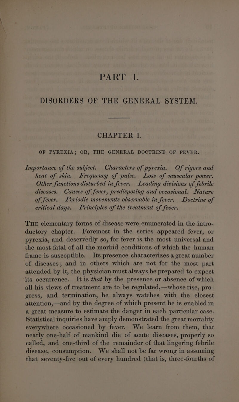 PAT bal. DISORDERS OF THE GENERAL SYSTEM. CHAPTER I. OF PYREXIA; OR, THE GENERAL DOCTRINE OF FEVER. Importance of the subject. Characters of pyrexia. Of rigors and heat of skin. Frequency of pulse. Loss of muscular power. Other functions disturbed in fever. Leading divisions of febrile diseases. Causes of fever, predisposing and occasional. Nature of fever. Periodic movements observable in fever. Doctrine of critical days. Principles of the treatment of fever. THE elementary forms of disease were enumerated in the intro- ductory chapter. Foremost in the series appeared fever, or pyrexia, and deservedly so, for fever is the most universal and the most fatal of all the morbid conditions of which the human frame is susceptible. Its presence characterizes a great number of diseases; and in others which are not for the most part attended by it, the physician must always be prepared to expect its occurrence. It is that by the presence or absence of which all his views of treatment are to be regulated,—whose rise, pro- gress, and termination, he always watches with the closest attention,—and by the degree of which present he is enabled in a great measure to estimate the danger in each particular case. Statistical inquiries have amply demonstrated the great mortality everywhere occasioned by fever. We learn from them, that nearly one-half of mankind die of acute diseases, properly so called, and one-third of the remainder of that lingering febrile disease, consumption. We shall not be far wrong in assuming that seventy-five out of every hundred (that is, three-fourths of