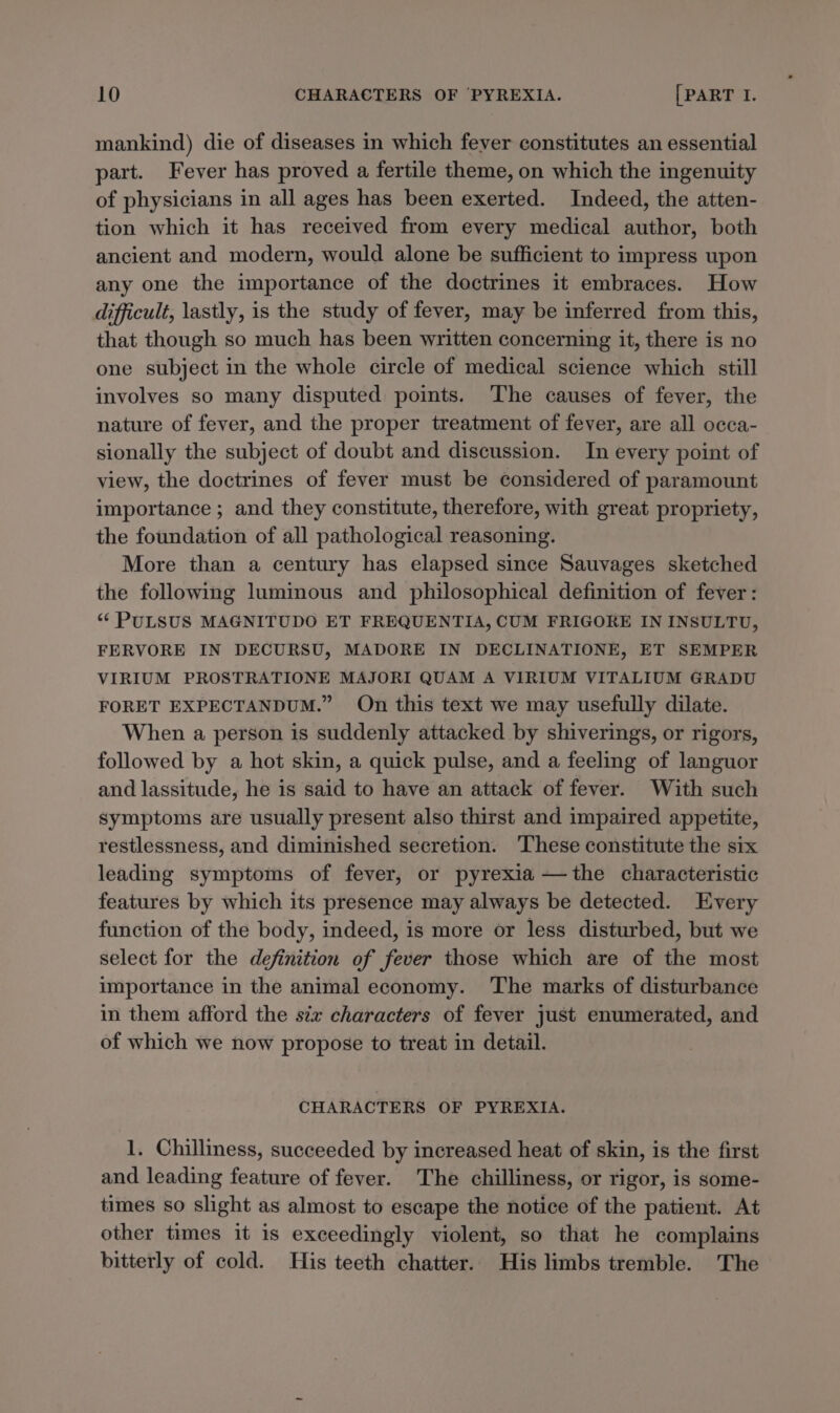 mankind) die of diseases in which fever constitutes an essential part. Fever has proved a fertile theme, on which the ingenuity of physicians in all ages has been exerted. Indeed, the atten- tion which it has received from every medical author, both ancient and modern, would alone be sufficient to impress upon any one the importance of the doctrines it embraces. How difficult, lastly, is the study of fever, may be inferred from this, that though so much has been written concerning it, there is no one subject in the whole circle of medical science which still involves so many disputed points. The causes of fever, the nature of fever, and the proper treatment of fever, are all occa- sionally the subject of doubt and discussion. In every point of view, the doctrines of fever must be considered of paramount importance ; and they constitute, therefore, with great propriety, the foundation of all pathological reasoning. More than a century has elapsed since Sauvages sketched the following luminous and philosophical definition of fever: “¢ PULSUS MAGNITUDO ET FREQUENTIA, CUM FRIGORE IN INSULTU, FERVORE IN DECURSU, MADORE IN DECLINATIONE, ET SEMPER VIRIUM PROSTRATIONE MAJORI QUAM A VIRIUM VITALIUM GRADU FORET EXPECTANDUM.” On this text we may usefully dilate. When a person is suddenly attacked by shiverings, or rigors, followed by a hot skin, a quick pulse, and a feeling of languor and lassitude, he is said to have an attack of fever. With such symptoms are usually present also thirst and impaired appetite, restlessness, and diminished secretion. ‘These constitute the six leading symptoms of fever, or pyrexia —the characteristic features by which its presence may always be detected. Every function of the body, indeed, is more or less disturbed, but we select for the definition of fever those which are of the most importance in the animal economy. The marks of disturbance in them afford the six characters of fever just enumerated, and of which we now propose to treat in detail. CHARACTERS OF PYREXIA. 1. Chilliness, succeeded by increased heat of skin, is the first and leading feature of fever. The chilliness, or rigor, is some- times so slight as almost to escape the notice of the patient. At other times it is exceedingly violent, so that he complains bitterly of cold. His teeth chatter. His limbs tremble. The