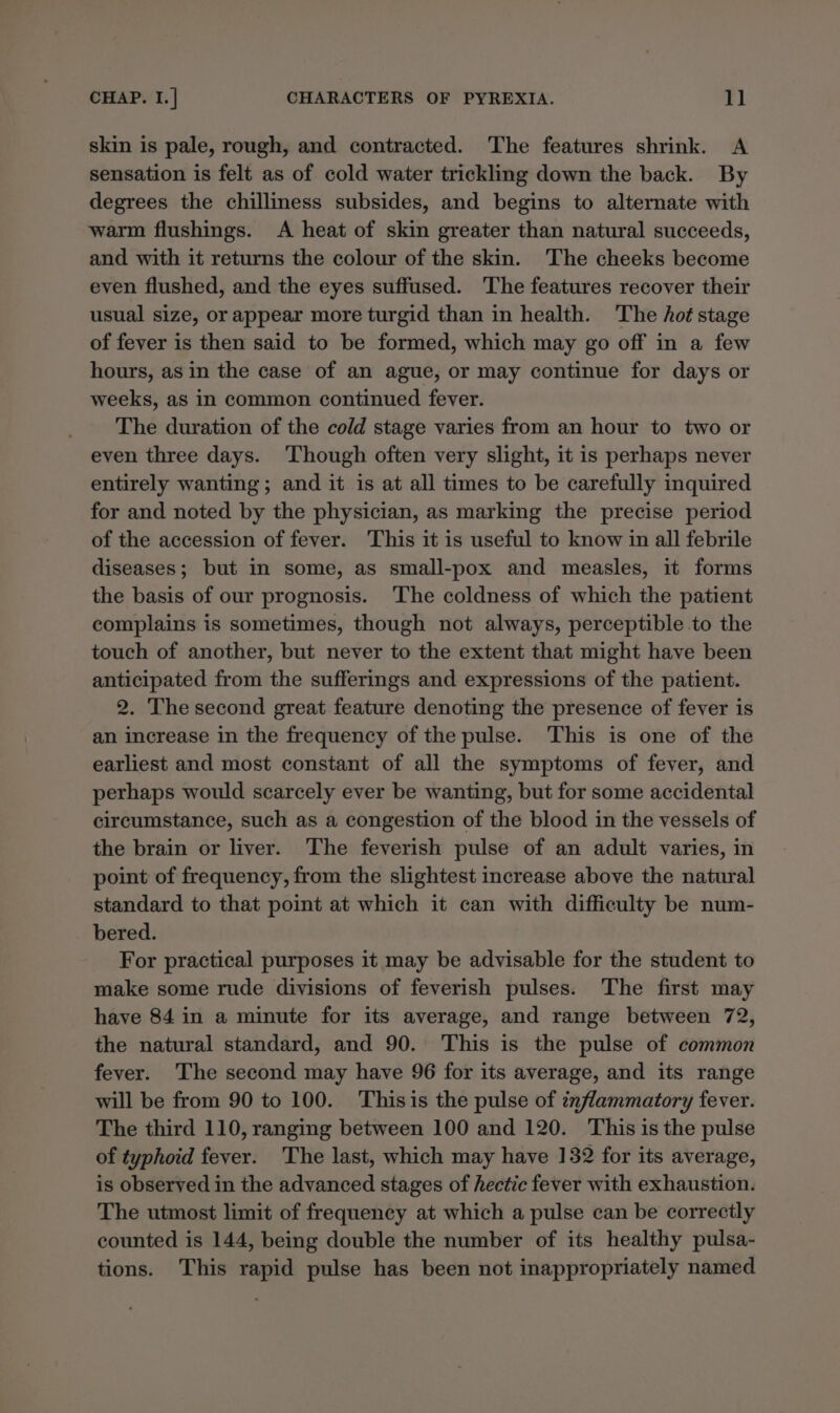 skin is pale, rough, and contracted. The features shrink. A sensation is felt as of cold water trickling down the back. By degrees the chilliness subsides, and begins to alternate with warm flushings. &lt;A heat of skin greater than natural succeeds, and with it returns the colour of the skin. The cheeks become even flushed, and the eyes suffused. The features recover their usual size, or appear more turgid than in health. The hot stage of fever is then said to be formed, which may go off in a few hours, as in the case of an ague, or may continue for days or weeks, as in common continued fever. The duration of the cold stage varies from an hour to two or even three days. ‘Though often very slight, it is perhaps never entirely wanting; and it is at all times to be carefully inquired for and noted by the physician, as marking the precise period of the accession of fever. This it is useful to know in all febrile diseases; but in some, as small-pox and measles, it forms the basis of our prognosis. The coldness of which the patient complains is sometimes, though not always, perceptible to the touch of another, but never to the extent that might have been anticipated from the sufferings and expressions of the patient. 2. The second great feature denoting the presence of fever is an increase in the frequency of the pulse. This is one of the earliest and most constant of all the symptoms of fever, and perhaps would scarcely ever be wanting, but for some accidental circumstance, such as a congestion of the blood in the vessels of the brain or liver. The feverish pulse of an adult varies, in point of frequency, from the slightest increase above the natural standard to that point at which it can with difficulty be num- bered. For practical purposes it may be advisable for the student to make some rude divisions of feverish pulses. The first may have 84 in a minute for its average, and range between 72, the natural standard, and 90. This is the pulse of common fever. The second may have 96 for its average, and its range will be from 90 to 100. Thisis the pulse of inflammatory fever. The third 110, ranging between 100 and 120. This is the pulse of typhoid fever. The last, which may have 132 for its average, is observed in the advanced stages of hectic fever with exhaustion. The utmost limit of frequency at which a pulse can be correctly counted is 144, being double the number of its healthy pulsa- tions. This rapid pulse has been not inappropriately named