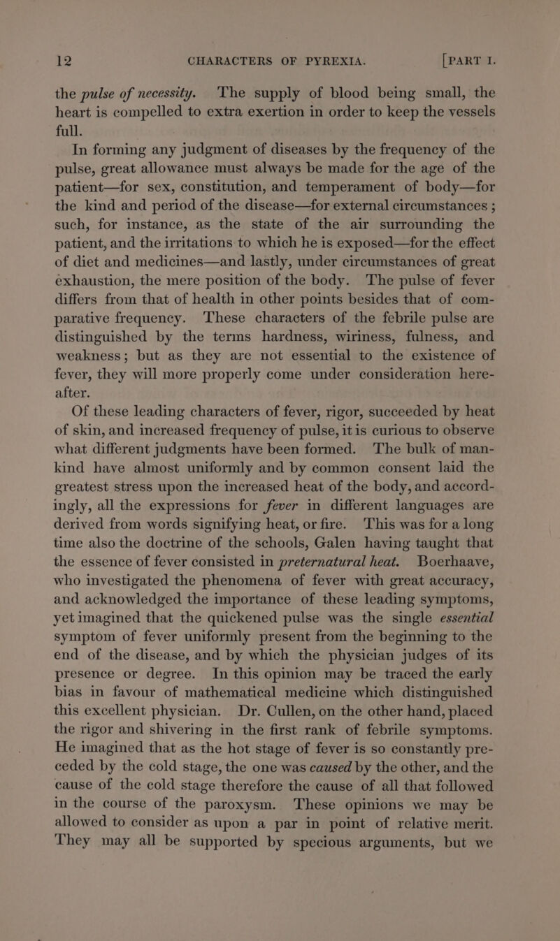 the pulse of necessity. The supply of blood being small, the heart is compelled to extra exertion in order to keep the vessels full. In forming any judgment of diseases by the frequency of the pulse, great allowance must always be made for the age of the patient—for sex, constitution, and temperament of body—for the kind and period of the disease—for external circumstances ; such, for instance, as the state of the air surrounding the patient, and the irritations to which he is exposed—for the effect of diet and medicines—and lastly, under circumstances of great exhaustion, the mere position of the body. The pulse of fever differs from that of health in other points besides that of com- parative frequency. ‘These characters of the febrile pulse are distinguished by the terms hardness, wiriness, fulness, and weakness; but as they are not essential to the existence of fever, they will more properly come under consideration here- after. Of these leading characters of fever, rigor, succeeded by heat of skin, and increased frequency of pulse, itis curious to observe what different judgments have been formed. The bulk of man- kind have almost uniformly and by common consent laid the greatest stress upon the increased heat of the body, and accord- ingly, all the expressions for fever in different languages are derived from words signifying heat, or fire. This was for a long time also the doctrine of the schools, Galen having taught that the essence of fever consisted in preternatural heat. Boerhaave, who investigated the phenomena of fever with great accuracy, and acknowledged the importance of these leading symptoms, yet imagined that the quickened pulse was the single essential symptom of fever uniformly present from the beginning to the end of the disease, and by which the physician judges of its presence or degree. In this opinion may be traced the early bias in favour of mathematical medicine which distinguished this excellent physician. Dr. Cullen, on the other hand, placed the rigor and shivering in the first rank of febrile symptoms. He imagined that as the hot stage of fever is so constantly pre- ceded by the cold stage, the one was caused by the other, and the cause of the cold stage therefore the cause of all that followed in the course of the paroxysm. These opinions we may be allowed to consider as upon a par in point of relative merit. They may all be supported by specious arguments, but we