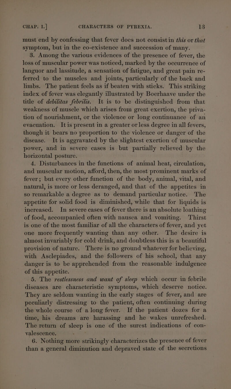 must end by confessing that fever does not consist in this or that symptom, but in the co-existence and succession of many. 3. Among the various evidences of the presence of fever, the loss of muscular power was noticed, marked by the occurrence of languor and lassitude, a sensation of fatigue, and great pain re- ferred to the muscles and joints, particularly of the back and limbs. The patient feels as if beaten with sticks. This striking index of fever was elegantly illustrated by Boerhaave under the title of debilitas febrilis. It is to be distinguished from that weakness of muscle which arises from great exertion, the priva- tion of nourishment, or the violence or long continuance of an evacuation. Itis present in a greater or less degree in all fevers, though it bears no proportion to the violence or danger of the disease. It is aggravated by the slightest exertion of muscular power, and in severe cases is but partially relieved by the horizontal posture. 4, Disturbances in the functions of animal heat, circulation, and muscular motion, afford, then, the most prominent marks of fever; but every other function of the body, animal, vital, and natural, is more or less deranged, and that of the appetites in so remarkable a degree as to demand particular notice. The appetite for solid food is diminished, while that for liquids is increased. In severe cases of fever there is an absolute loathing of food, accompanied often with nausea and vomiting. Thirst is one of the most familiar of all the characters of fever, and yet one more frequently wanting than any other. The desire is almost invariably for cold drink, and doubtless this is a beautiful provision of nature. There is no ground whatever for believing, with Asclepiades, and the followers of his school, that any danger is to be apprehended from the reasonable indulgence of this appetite. 5. The restlessness and want of sleep which occur in febrile diseases are characteristic symptoms, which deserve notice. They are seldom wanting in the early stages of fever, and are peculiarly distressing to the patient, often continuing during the whole course of a long fever. If the patient dozes for a time, his dreams are harassing and he wakes unrefreshed. The return of sleep is one of the surest indications of con- valescence. | 6. Nothing more strikingly characterizes the presence of fever than a general diminution and depraved state of the secretions