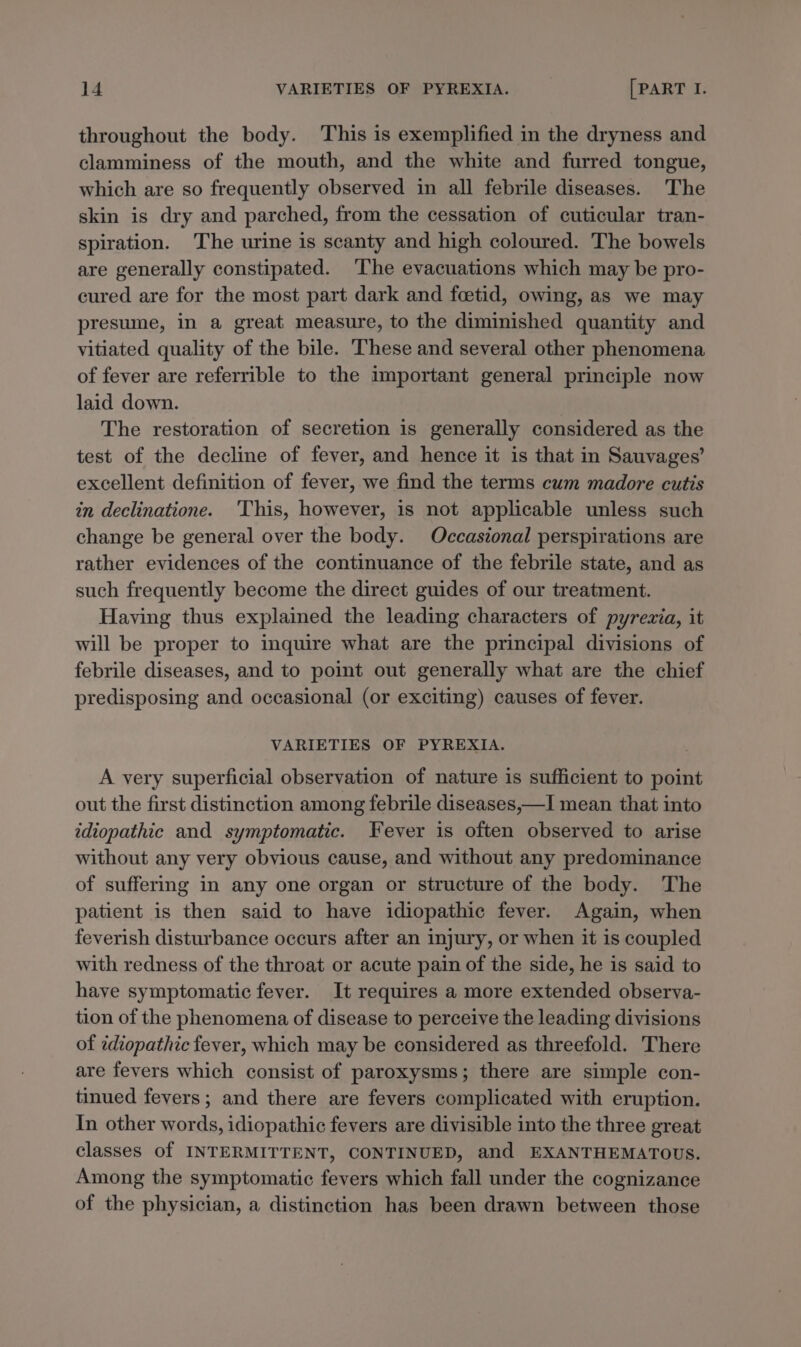 throughout the body. This is exemplified in the dryness and clamminess of the mouth, and the white and furred tongue, which are so frequently observed in all febrile diseases. The skin is dry and parched, from the cessation of cuticular tran- spiration. The urine is scanty and high coloured. The bowels are generally constipated. ‘Ihe evacuations which may be pro- cured are for the most part dark and foetid, owing, as we may presume, in a great measure, to the diminished quantity and vitiated quality of the bile. These and several other phenomena of fever are referrible to the important general principle now laid down. The restoration of secretion is generally considered as the test of the decline of fever, and hence it is that in Sauvages’ excellent definition of fever, we find the terms cum madore cutis in declinatione. ‘This, however, is not applicable unless such change be general over the body. Occasional perspirations are rather evidences of the continuance of the febrile state, and as such frequently become the direct guides of our treatment. Having thus explained the leading characters of pyrevia, it will be proper to inquire what are the principal divisions of febrile diseases, and to point out generally what are the chief predisposing and occasional (or exciting) causes of fever. VARIETIES OF PYREXIA. A very superficial observation of nature is sufficient to point out the first distinction among febrile diseases,—I mean that into idiopathic and symptomatic. Fever is often observed to arise without any very obvious cause, and without any predominance of suffering in any one organ or structure of the body. The patient is then said to have idiopathic fever. Again, when feverish disturbance occurs after an injury, or when it is coupled with redness of the throat or acute pain of the side, he is said to have symptomatic fever. It requires a more extended observa- tion of the phenomena of disease to perceive the leading divisions of idiopathic fever, which may be considered as threefold. There are fevers which consist of paroxysms; there are simple con- tinued fevers; and there are fevers complicated with eruption. In other words, idiopathic fevers are divisible into the three great classes of INTERMITTENT, CONTINUED, and EXANTHEMATOUS. Among the symptomatic fevers which fall under the cognizance of the physician, a distinction has been drawn between those