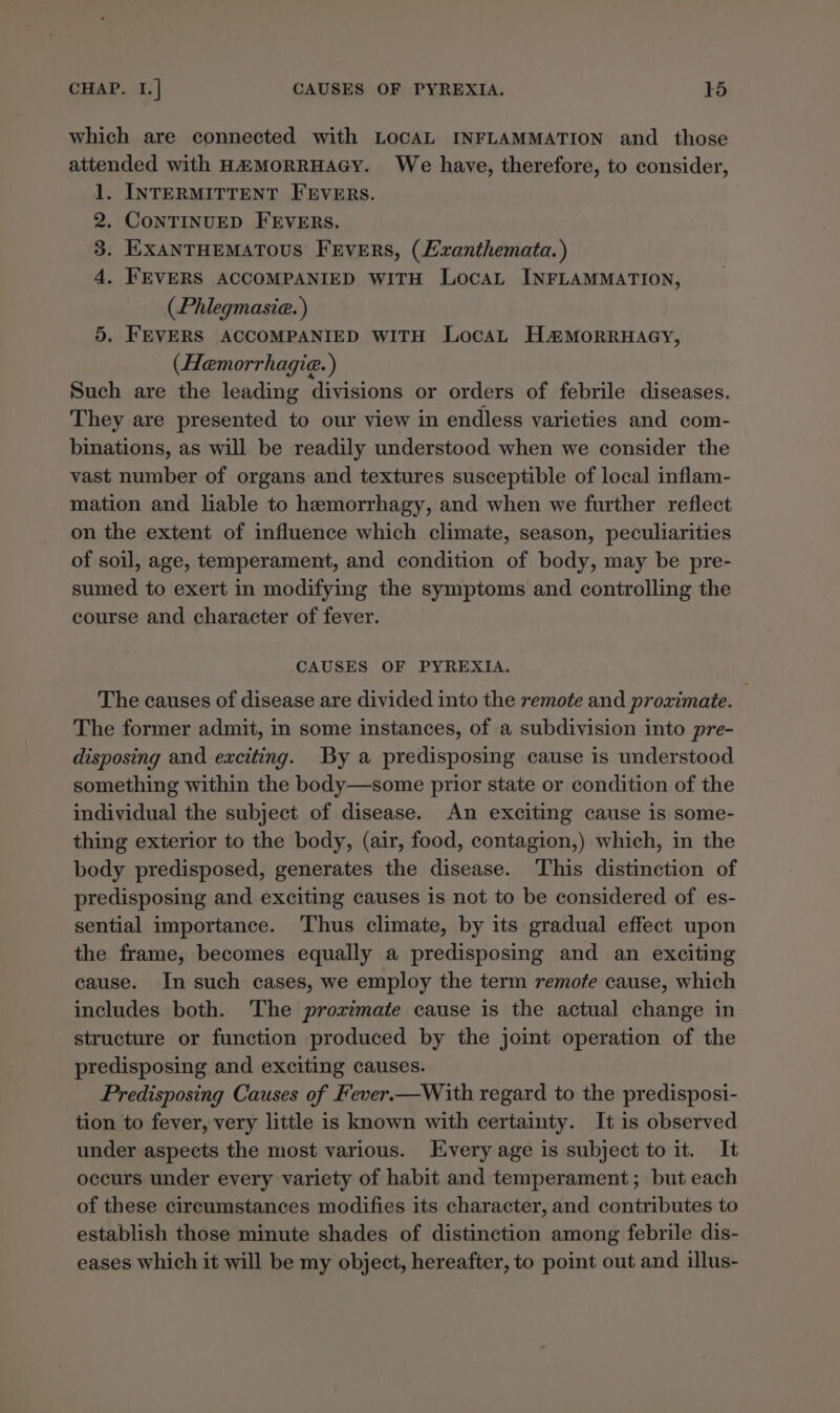 which are connected with LOCAL INFLAMMATION and _ those attended with H&amp;MORRHAGY. We have, therefore, to consider, 1. INTERMITTENT FEVERS. 2. CONTINUED FEVERS. 3. EXANTHEMATOUS FEVERS, (Exanthemata.) 4. FEVERS ACCOMPANIED WITH LocaL INFLAMMATION, (Phlegmasie. ) 5. FEVERS ACCOMPANIED WITH LocaL H&amp;#MorRRHAGY, (Hemorrhagie.) Such are the leading divisions or orders of febrile diseases. They are presented to our view in endless varieties and com- binations, as will be readily understood when we consider the vast number of organs and textures susceptible of local inflam- mation and liable to hemorrhagy, and when we further reflect on the extent of influence which climate, season, peculiarities of soil, age, temperament, and condition of body, may be pre- sumed to exert in modifying the symptoms and controlling the course and character of fever. CAUSES OF PYREXIA. The causes of disease are divided into the remote and proximate. The former admit, in some instances, of a subdivision into pre- disposing and exciting. By a predisposing cause is understood something within the body—some prior state or condition of the individual the subject of disease. An exciting cause is some- thing exterior to the body, (air, food, contagion,) which, in the body predisposed, generates the disease. ‘This distinction of predisposing and exciting causes is not to be considered of es- sential importance. Thus climate, by its gradual effect upon the frame, becomes equally a predisposing and an exciting cause. In such cases, we employ the term remote cause, which includes both. The proximate cause is the actual change in structure or function produced by the joint operation of the predisposing and exciting causes. Predisposing Causes of Fever.—With regard to the predisposi- tion to fever, very little is known with certainty. It is observed under aspects the most various. Every age is subject to it. It occurs under every variety of habit and temperament; but each of these circumstances modifies its character, and contributes to establish those minute shades of distinction among febrile dis- eases which it will be my object, hereafter, to point out and illus-