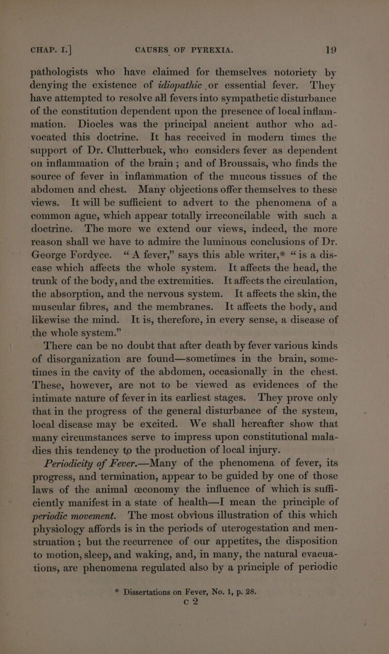 pathologists who have claimed for themselves notoriety by denying the existence of idiopathic or essential fever. They have attempted to resolve all fevers into sympathetic disturbance of the constitution dependent upon the presence of local inflam- mation. Diocles was the principal ancient author who ad- vocated this doctrine. It has received in modern times the support of Dr. Clutterbuck, who considers fever as dependent on inflammation of the brain; and of Broussais, who finds the source of fever in inflammation of the mucous tissues of the abdomen and chest. Many objections offer themselves to these views. It will be sufficient to advert to the phenomena of a common ague, which appear totally irreconcilable with such a doctrine. The more we extend our views, indeed, the more reason shall we have to admire the Juminous conclusions of Dr. George Fordyce. “&lt;A fever,” says this able writer,* “is a dis- ease which affects the whole system. It affects the head, the trunk of the body, and the extremities. It affects the circulation, the absorption, and the nervous system. It affects the skin, the muscular fibres, and the membranes. It affects the body, and likewise the mind. It is, therefore, in every sense, a disease of the whole system.” There can be no doubt that after death by fever various kinds of disorganization are found—sometimes in the brain, some- times in the cavity of the abdomen, occasionally in the chest. These, however, are not to be viewed as evidences of the intimate nature of fever in its earliest stages. ‘They prove only that in the progress of the general disturbance of the system, local disease may be excited. We shall hereafter show that many circumstances serve to impress upon constitutional mala- dies this tendency to the production of local injury. Periodicity of Fever.—Many of the phenomena of fever, its progress, and termination, appear to be guided by one of those laws of the animal ceconomy the influence of which is suffi- ciently manifest in a state of health—I mean the principle of periodic movement. 'The most obvious illustration of this which physiology affords is in the periods of uterogestation and men- struation ; but the recurrence of our appetites, the disposition to motion, sleep, and waking, and, in many, the natural evacua- tions, are phenomena regulated also by a principle of periodic * Dissertations on Fever, No. 1, p. 28. c2
