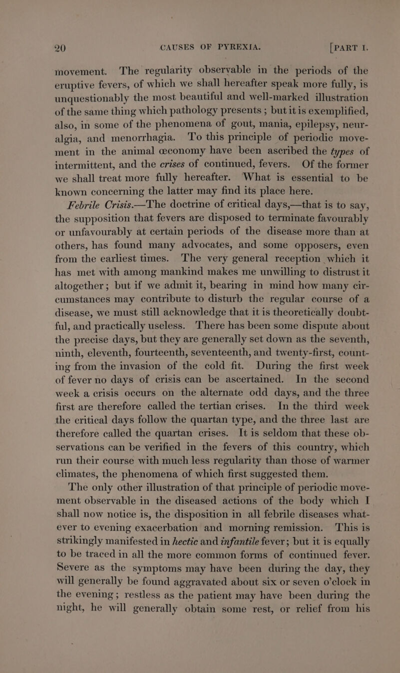 ‘movement. The regularity observable in the periods of the eruptive fevers, of which we shall hereafter speak more fully, is unquestionably the most beautiful and well-marked illustration of the same thing which pathology presents ; but it is exemplified, also, in some of the phenomena of gout, mania, epilepsy, neur- algia, and menorrhagia. To this principle of periodic move- ment in the animal ceconomy have been ascribed the types of intermittent, and the crises of continued, fevers. Of the former we shall treat more fully hereafter. What is essential to be known concerning the latter may find its place here. Febrile Crisis ——The doctrine of critical days,—that is to say, the supposition that fevers are disposed to terminate favourably or unfavourably at certain periods of the disease more than at others, has found many advocates, and some opposers, even from the earliest times. The very general reception which it has met with among mankind makes me unwilling to distrust it altogether; but if we admit it, bearing in mind how many cir- cumstances may contribute to disturb the regular course of a disease, we must still acknowledge that it is theoretically doubt- ful, and practically useless. ‘There has been some dispute about the precise days, but they are generally set down as the seventh, ninth, eleventh, fourteenth, seventeenth, and twenty-first, count- ing from the invasion of the cold fit. During the first week of fever no days of crisis can be ascertained. In the second week a crisis occurs on the alternate odd days, and the three first are therefore called the tertian crises. In the third week the critical days follow the quartan type, and the three last are therefore called the quartan crises. It is seldom that these ob- servations can be verified in the fevers of this country, which run their course with much less regularity than those of warmer climates, the phenomena of which first suggested them. The only other illustration of that principle of periodic move- ment observable in the diseased actions of the body which I shall now notice is, the disposition in all febrile diseases what- ever to evening exacerbation and morning remission. ‘This is strikingly manifested in hectic and infantile fever ; but it is equally to be traced in all the more common forms of continued fever. Severe as the symptoms may have been during the day, they will generally be found aggravated about six or seven o’clock in the evening; restless as the patient may have been during the night, he will generally obtain some rest, or relief from his