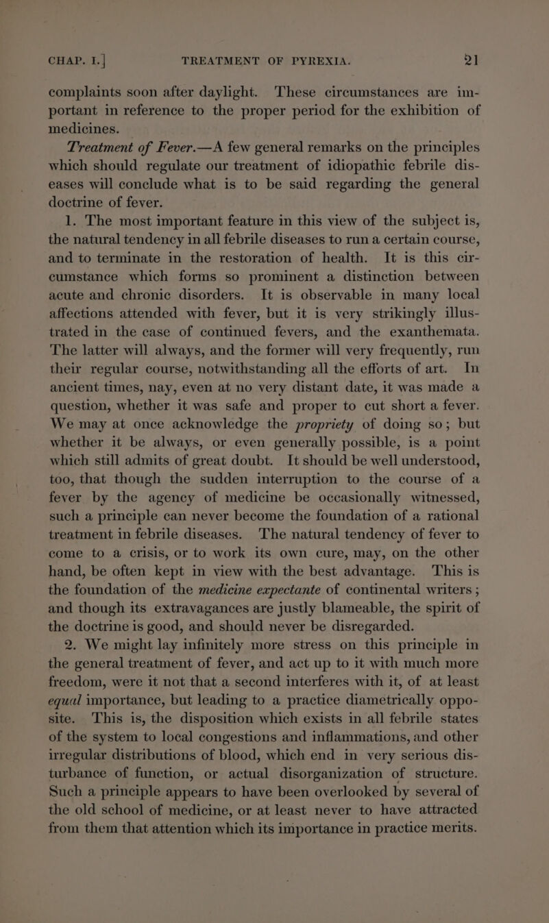 complaints soon after daylight. These circumstances are im- portant in reference to the proper period for the exhibition of medicines. | Treatment of Fever.—A few general remarks on the principles which should regulate our treatment of idiopathic febrile dis- eases will conclude what is to be said regarding the general doctrine of fever. 1. The most important feature in this view of the subject is, the natural tendency in all febrile diseases to run a certain course, and to terminate in the restoration of health. It is this cir- cumstance which forms so prominent a distinction between acute and chronic disorders. It is observable in many local affections attended with fever, but it is very strikingly illus- trated in the case of continued fevers, and the exanthemata. The latter will always, and the former will very frequently, run their regular course, notwithstanding all the efforts of art. In ancient times, nay, even at no very distant date, it was made a question, whether it was safe and proper to cut short a fever. We may at once acknowledge the propriety of doing so; but whether it be always, or even generally possible, is a point which still admits of great doubt. It should be well understood, too, that though the sudden interruption to the course of a fever by the agency of medicine be occasionally witnessed, such a principle can never become the foundation of a rational treatment in febrile diseases. The natural tendency of fever to come to a crisis, or to work its own cure, may, on the other hand, be often kept in view with the best advantage. This is the foundation of the medicine expectante of continental writers ; and though its extravagances are justly blameable, the spirit of the doctrine is good, and should never be disregarded. 2. We might lay infinitely more stress on this principle in the general treatment of fever, and act up to it with much more freedom, were it not that a second interferes with it, of at least equal importance, but leading to a practice diametrically oppo- site. ‘This is, the disposition which exists in all febrile states of the system to local congestions and inflammations, and other uregular distributions of blood, which end in very serious dis- turbance of function, or actual disorganization of structure. Such a principle appears to have been overlooked by several of the old school of medicine, or at least never to have attracted from them that attention which its importance in practice merits.