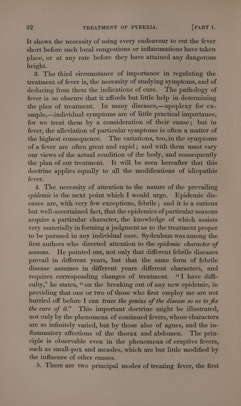 It shows the necessity of using every endeavour to cut the fever short before such local congestions or inflammations have taken place, or at any rate before they have attained any dangerous height. 3. The third circumstance of importance in regulating the treatment of fever is, the necessity of studying symptoms, and of deducing from them the indications of cure. The pathology of fever is so obscure that it affords but little help in determining the plan of treatment. In many diseases,—apoplexy for ex- ample,—individual symptoms are of little practical importance, for we treat them by a consideration of their cause; but in fever, the alleviation of particular symptoms is often a matter of the highest consequence. ‘The variations, too, in the symptoms of a fever are often great and rapid; and with them must vary our views of the actual condition of the body, and consequently the plan of our treatment. It will be seen hereafter that this doctrine applies equally to all the modifications of idiopathic fever. 4. The necessity of attention to the nature of the prevailing epidemic is the next point which I would urge. Epidemic dis- eases are, with very few exceptions, febrile ; and it is a curious but well-ascertained fact, that the epidemics of particular seasons acquire a particular character, the knowledge of which assists very materially in forming a judgment as to the treatment proper to be pursued in any individual case. Sydenham was among the first authors who directed attention to the epedemie character of seasons. He pointed out, not only that different febrile diseases prevail in different years, but that the same form of febrile disease assumes in different years different characters, and requires corresponding changes of treatment. “I have diffi- culty,” he states, “on the breaking out of any new epidemic, in providing that one or two of those who first employ me are not hurried off before I can trace the genius of the disease so as to fix the cure of tt.” This important doctrine might be illustrated, not only by the phenomena of continued fevers, whose characters are so infinitely varied, but by those also of agues, and the in- flammatory affections of the thorax and abdomen. The prin- ciple is observable even in the phenomena of eruptive fevers, such as small-pox and measles, which are but little modified by the influence of other causes. 5. There are two principal modes of treating fever, the first